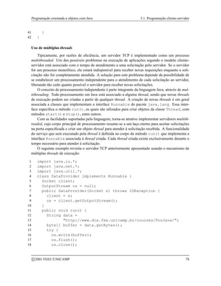 Programação orientada a objetos com Java 5.1. Programação cliente-servidor
41 }
42 }
Uso de múltiplas threads
Tipicamente, por razões de eficiência, um servidor TCP é implementado como um processo
multithreaded. Um dos possíveis problemas na execução de aplicações segundo o modelo cliente-
servidor está associado com o tempo de atendimento a uma solicitação pelo servidor. Se o servidor
for um processo monolítico, ele estará indisponível para receber novas requisições enquanto a soli-
citação não for completamente atendida. A solução para este problema depende da possibilidade de
se estabelecer um processamento independente para o atendimento de cada solicitação ao servidor,
liberando tão cedo quanto possível o servidor para receber novas solicitações.
O conceito de processamento independente é parte integrante da linguagem Java, através de mul-
tithreading. Todo processamento em Java está associado a alguma thread, sendo que novas threads
de execução podem ser criadas a partir de qualquer thread. A criação de novas threads é em geral
associada a classes que implementam a interface Runnable do pacote java.lang. Essa inter-
face especifica o método run(), os quais são utlizados para criar objetos da classe Thread, com
métodos start() e stop(), entre outros.
Com as facilidades suportadas pela linguagem, torna-se atrativo implementar servidores multith-
readed, cujo corpo principal de processamento resume-se a um laço eterno para aceitar solicitações
na porta especificada e criar um objeto thread para atender à solicitação recebida. A funcionalidade
do serviço que será executado pela thread é definida no corpo do método run() que implementa a
interface Runnable associada à thread criada. Cada thread criada existe exclusivamente durante o
tempo necessário para atender à solicitação.
O seguinte exemplo revisita o servidor TCP anteriormente apresentado usando o mecanismo de
múltiplas threads de execução:
1 import java.io.*;
2 import java.net.*;
3 import java.util.*;
4 class DataProvider implements Runnable {
5 Socket client;
6 OutputStream os = null;
7 public DataProvider(Socket s) throws IOException {
8 client = s;
9 os = client.getOutputStream();
10 }
11 public void run() {
12 String data =
13 http://www.dca.fee.unicamp.br/courses/PooJava/;
14 byte[] buffer = data.getBytes();
15 try {
16 os.write(buffer);
17 os.flush();
18 os.close();
c 2001 FEEC/UNICAMP 78
 