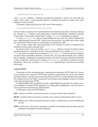 Programação orientada a objetos com Java 5.1. Programação cliente-servidor
esquema:parte_específica
onde o esquema identifica o protocolo utilizado para manipular o recurso, tais como http, ftp,
mailto, telnet e nntp. A parte específica descreve o endereço do recurso de acordo com a infra-
estrutura e o tipo de recurso.
Na Internet, a parte específica de um URL toma a forma genérica
//user:password@host:port/url-path
onde nem todos os campos devem necessariamente estar presentes para todos os recursos endereça-
dos. Quando port é omitido, a porta notável para o esquema especificado é utilizada (21 para ftp,
23 para telnet, 25 para mailto, 80 para http). O campo url-path é dependente do esquema.
A classe java.net.URL oferece a funcionalidade de nível mais alto (menor detalhamento)
para a especificação de recursos Web. Cada recurso está associado a um objeto dessa classe, sendo
que o localizador (URL) do recurso é especificado na construção do objeto.
Uma vez que o objeto URL esteja instanciado, há três maneiras de realizar a transferência do
conteúdo do recurso para a aplicação local.
Na primeira forma, através do método openStream(), obtém-se um fluxo de leitura de bytes
que permite transferir o conteúdo do recurso. Outra possibilidade é usar o método openConnecti-
on(), que retorna um objeto da classe (abstrata) URLConnection. Esta classe permite manipular
um maior número de detalhes referentes à conexão URL, tais como obter dimensão, tipo e codifica-
ção do conteúdo, manipulação do conteúdo associado a um stream de entrada, obtenção do cabeçalho
e outras. Finalmente, é possível usar o método getContent(), que obtém o conteúdo do recurso
diretamente. Nesse caso, um objeto ContentHandler específico para o tipo de recurso recebido
será ativado.
Conexões HTTP
O protocolo no nível da aplicação para a transferência de hipertexto (HTTP, HyperText Transfer
Protocol) opera sobre o protocolo TCP/IP para estabelecer um mecanismo de serviço com estrutura
requisição-resposta. Uma das características peculiares de HTTP é a composição flexível do cabeça-
lho, composto por diversas linhas, o que permite sua utilização como integrador de diversos formatos
e não apenas de documentos HTML.
Essa flexibilidade reflete-se também na maior complexidade desse protocolo. No entanto, é pos-
sível estabelecer servidores HTTP operando com configurações simplificadas, onde nem todos os
serviços previstos no protocolo são implementados.
Os principais serviços de HTTP incluem:
GET: solicita ao servidor o envio de um recurso; é o serviço essencial para o protocolo.
HEAD: variante de GET que solicita ao servidor o envio apenas de informações sobre o recurso.
PUT: permite que o cliente autorizado armazene ou altere o conteúdo de um recurso mantido pelo
servidor.
POST: permite que o cliente envie mensagens e conteúdo de formulários para servidores que irão
manipular a informação de maneira adequada.
c 2001 FEEC/UNICAMP 82
 