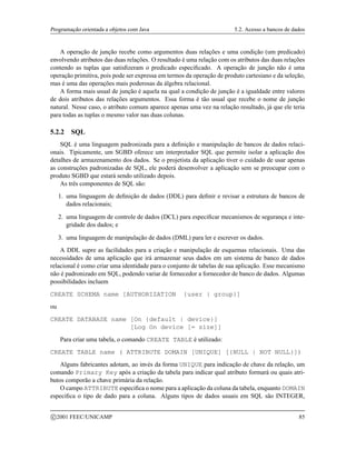 Programação orientada a objetos com Java 5.2. Acesso a bancos de dados
A operação de junção recebe como argumentos duas relações e uma condição (um predicado)
envolvendo atributos das duas relações. O resultado é uma relação com os atributos das duas relações
contendo as tuplas que satisfizeram o predicado especificado. A operação de junção não é uma
operação primitiva, pois pode ser expressa em termos da operação de produto cartesiano e da seleção,
mas é uma das operações mais poderosas da álgebra relacional.
A forma mais usual de junção é aquela na qual a condição de junção é a igualdade entre valores
de dois atributos das relações argumentos. Essa forma é tão usual que recebe o nome de junção
natural. Nesse caso, o atributo comum aparece apenas uma vez na relação resultado, já que ele teria
para todas as tuplas o mesmo valor nas duas colunas.
5.2.2 SQL
SQL é uma linguagem padronizada para a definição e manipulação de bancos de dados relaci-
onais. Tipicamente, um SGBD oferece um interpretador SQL que permite isolar a aplicação dos
detalhes de armazenamento dos dados. Se o projetista da aplicação tiver o cuidado de usar apenas
as construções padronizadas de SQL, ele poderá desenvolver a aplicação sem se preocupar com o
produto SGBD que estará sendo utilizado depois.
As três componentes de SQL são:
1. uma linguagem de definição de dados (DDL) para definir e revisar a estrutura de bancos de
dados relacionais;
2. uma linguagem de controle de dados (DCL) para especificar mecanismos de segurança e inte-
gridade dos dados; e
3. uma linguagem de manipulação de dados (DML) para ler e escrever os dados.
A DDL supre as facilidades para a criação e manipulação de esquemas relacionais. Uma das
necessidades de uma aplicação que irá armazenar seus dados em um sistema de banco de dados
relacional é como criar uma identidade para o conjunto de tabelas de sua aplicação. Esse mecanismo
não é padronizado em SQL, podendo variar de fornecedor a fornecedor de banco de dados. Algumas
possibilidades incluem
CREATE SCHEMA name [AUTHORIZATION {user | group}]
ou
CREATE DATABASE name [On {default | device}]
[Log On device [= size]]
Para criar uma tabela, o comando CREATE TABLE é utilizado:
CREATE TABLE name ( ATTRIBUTE DOMAIN [UNIQUE] [{NULL | NOT NULL}])
Alguns fabricantes adotam, ao invés da forma UNIQUE para indicação de chave da relação, um
comando Primary Key após a criação da tabela para indicar qual atributo formará ou quais atri-
butos comporão a chave primária da relação.
O campo ATTRIBUTE especifica o nome para a aplicação da coluna da tabela, enquanto DOMAIN
especifica o tipo de dado para a coluna. Alguns tipos de dados usuais em SQL são INTEGER,
c 2001 FEEC/UNICAMP 85
 