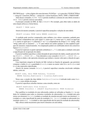 Programação orientada a objetos com Java 5.2. Acesso a bancos de dados
DECIMAL(p,q) — 7 dos 8 dígitos são casas decimais, FLOAT(p) —8 é a precisão, CHARACTER(n)
— string de 9 caracteres, BIT(n) — arranjo de 9 valores booleanos, DATE, TIME e TIMESTAMP.
Além desses comandos, ALTER TABLE permite modificar a estrutura de uma tabela existente e
DROP TABLE permite remover uma tabela.
O principal comando da DML de SQL é SELECT. Por exemplo, para obter todos os dados de
uma relação utiliza-se a forma básica:
SELECT * FROM table
Através do mesmo comando, é possível especificar projeções e seleções de uma tabela:
SELECT columns FROM table WHERE condition
A condição pode envolver comparações entre atributos e/ou valores constantes, podendo para
tanto utilizar comparadores tais como igual (=), maior que (), menor que (), maior ou igual que
(=), menor ou igual que (=), diferente (!= ou ) e comparadores de strings (LIKE ‘string’, onde
‘string’ pode usar os caracteres ‘_’ e ’%’ para indicar um caráter qualquer os uma seqüência qual-
quer de caracteres, respectivamente). As comparações podem ser combinadas através dos conectivos
lógicos And, Or e Not.
É possível expressar as quatro operações aritméticas (+, -, *, /), tanto para a condição como para
a especificação de recuperação dos dados.
É possível também especificar a ordem desejada de apresentação dos dados, usando para tal a for-
ma SELECT...ORDER BY.... Uma alternativa a esse comando é SELECT...GROUP BY...,
que ordena os dados e não apresenta elementos que tenham o mesmo valor para a cláusula de agru-
pamento.
Uma importante categoria de funções de SQL incluem as funções de agregação, que permitem
computar a média (Avg), a quantidade (Count), o maior ou menor valor (Max ou Min) e o total
(Sum) das expressões especificadas.
Através do mesmo comando Select, é possível especificar consultas envolvendo múltiplas
tabelas, como em
SELECT nome, data FROM Pedidos, Clientes
WHERE Pedidos.NumCliente = Clientes.NumCliente
Nesse caso, a junção das duas tabelas Pedidos e Clientes é realizada tendo como Num-
Cliente como atributo de junção.
É possível especificar consultas internas a uma consulta, como em
SELECT NumProduto From Produtos
WHERE PrecoUnit  (SELECT Avg(PrecoUnit) FROM Produtos)
Para qualificar os resultados de uma subconsulta, podem ser utilizadas as funções All (a con-
dição foi verdadeira para todos os elementos resultantes da subconsulta), Any (verdade para pelo
menos um elemento), Exists (verdade se resultado da consulta tem pelo menos um elemento), In
(verdade se o valor especificado faz parte do resultado), Not Exists (verdade se subconsulta teve
resultado vazio) e Not In (verdade se valor especificado não faz parte do resultado da subconsulta).
SQL oferece ainda mecanismos para inserir elementos em uma tabela,
c 2001 FEEC/UNICAMP 86
 