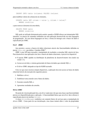 Programação orientada a objetos com Java 5.2. Acesso a bancos de dados
INSERT INTO table (columns) VALUES (values)
para modificar valores de colunas de um elemento,
UPDATE table SET column = value [, column = value]*
WHERE condition
e para remover elementos de uma tabela,
DELETE FROM table
WHERE condition
SQL pode ser utilizado diretamente pelo usuário, quando o SGBD oferece um interpretador SQL
interativo, ou através de comandos embutidos em uma aplicação desenvolvida em uma linguagem
de programação. No caso dessa linguagem ser Java, a forma de interagir com o banco de dados é
especificado por JDBC.
5.2.3 JDBC
Java permite o acesso a bancos de dados relacionais através das funcionalidades definidas no
pacote java.sql, que define o “produto JDBC”.
JDBC é uma API para execução e manipulação de resultados a consultas SQL através de Java.
Para desenvolver uma aplicação com Java e bancos de dados relacionais, é preciso ter disponível:
 O pacote JDBC (padrão na distribuição da plataforma de desenvolvimento Java desde sua
versão 1.1);
 Acesso ao servidor, o sistema gerenciador de banco de dados que entende SQL; e
 O driver JDBC adequado ao tipo de SGBD acessado.
Uma vez que esses recursos estejam disponíveis, a aplicação Java tem acesso ao banco de dados
relacional através da execução dos seguintes passos:
1. Habilitar o driver;
2. Estabelecer uma conexão com o banco de dados;
3. Executar consulta SQL; e
4. Apresentar resultados da consulta.
Driver JDBC
Do ponto de vista da aplicação Java, um driver nada mais é do que uma classe cuja funcionalidade
precisa ser disponibilizada para a aplicação. A funcionalidade básica que um driver deve oferecer é
especificada através da interface Driver.
A classe DriverManager estabelece um conjunto básico de serviços para a manipulação de
drivers JDBC. Como parte de sua inicialização, essa classe tentará obter o valor da propriedade
c 2001 FEEC/UNICAMP 87
 