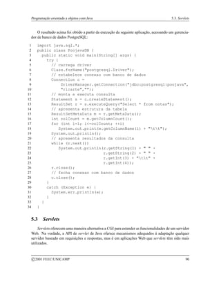 Programação orientada a objetos com Java 5.3. Servlets
O resultado acima foi obtido a partir da execução da seguinte aplicação, acessando um gerencia-
dor de banco de dados PostgreSQL:
1 import java.sql.*;
2 public class PoojavaDB {
3 public static void main(String[] args) {
4 try {
5 // carrega driver
6 Class.forName(postgresql.Driver);
7 // estabelece conexao com banco de dados
8 Connection c =
9 DriverManager.getConnection(jdbc:postgresql:poojava,
10 ricarte,);
11 // monta e executa consulta
12 Statement s = c.createStatement();
13 ResultSet r = s.executeQuery(Select * from notas);
14 // apresenta estrutura da tabela
15 ResultSetMetaData m = r.getMetaData();
16 int colCount = m.getColumnCount();
17 for (int i=1; i=colCount; ++i)
18 System.out.print(m.getColumnName(i) + tt);
19 System.out.println();
20 // apresenta resultados da consulta
21 while (r.next())
22 System.out.println(r.getString(1) +   +
23 r.getString(2) +   +
24 r.getInt(3) + tt +
25 r.getInt(4));
26 r.close();
27 // fecha conexao com banco de dados
28 c.close();
29 }
30 catch (Exception e) {
31 System.err.println(e);
32 }
33 }
34 }
5.3 Servlets
Servlets oferecem uma maneira alternativa a CGI para estender as funcionalidades de um servidor
Web. Na verdade, a API de servlet de Java oferece mecanismos adequados à adaptação qualquer
servidor baseado em requisições e respostas, mas é em aplicações Web que servlets têm sido mais
utilizados.
c 2001 FEEC/UNICAMP 90
 
