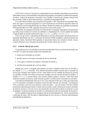 Programação orientada a objetos com Java 5.3. Servlets
CGI (Common Gateway Interface) é a especificação de uma interface que permite que servidores
Web tenham acesso a funcionalidades oferecidas por programas executando no ambiente da máquina
servidora. Através de programas conectados a essa interface é possível por exemplo conectar uma
base de dados à Web ou gerar dinamicamente o conteúdo de uma página HTML.
O servidor Web reconhece uma requisição CGI quando o URL especificado na solicitação iden-
tifica um arquivo executável (programa ou script) localizado em um diretório específico dentro do
espaço Web de recursos disponibilizados aos clientes. Parâmetros podem ser repassados ao programa
CGI especificando-os no URL, separados do nome do recurso pelo caráter ’?’.
Tipicamente um programa CGI pode ser desenvolvido em qualquer linguagem de programação
que tenha acesso à leitura de variáveis de ambiente e à manipulação dos streams padrões de entrada
e saída de dados do sistema operacional (stdin, System.in; stdout, System.out).
Com o uso de servlets, a arquitetura da Web torna-se um base atrativa para o desenvolvimento de
aplicações distribuídas em Java. A utilização de browsers HTML simplifica o desenvolvimento das
aplicações cliente. Servidores Web suportam os mecanismos básicos de conexão ao cliente. Assim,
o desenvolvimento irá se concentrar na extensão dos serviços através dos servlets.
5.3.1 Ciclo de vida de um servlet
A execução de um servlet não difere muito de uma aplicação CGI em sua forma de interação com
o servidor. As quatro principais etapas nessa interação são:
1. cliente envia solicitação ao servidor;
2. servidor invoca servlet para a execução do serviço solicitado;
3. servlet gera o conteúdo em resposta à solicitação do cliente; e
4. servidor envia resultado do servlet ao cliente.
Quando um servlet é carregado pela primeira vez para a máquina virtual Java do servidor, o
seu método init() é invocado. Esse método tipicamente prepara recursos para a execução do
serviço (por exemplo, abrir arquivos ou ler o valor anterior de um contador de número de acessos)
ou estabelece conexão com outros serviços (por exemplo, com um servidor de banco de dados). O
método destroy() permite liberar esses recursos (fechar arquivos, escrever o valor final nessa
sessão do contador de acessos), sendo invocado quando o servidor estiver concluindo sua atividade.
Uma diferença fundamental entre um servlet e uma aplicação CGI é que a classe que implementa
o servlet permanece carregada na máquina virtual Java após concluir sua execução. Um programa
CGI, ao contrário, inicia um novo processo a cada invocação — por este motivo, CGI deve utilizar
mecanismos adicionais para manter o estado entre execuções, sendo a forma mais comum a utilização
de arquivos em disco. Com um servlet, tais mecanismos são necessários apenas na primeira vez que
é carregado e ao fim da execução do servidor, ou eventualmente como um mecanismo de checkpoint.
Servlets também oferecem como vantagem o fato de serem programas Java. Assim, eles permitem
a utilização de toda a API Java para a implementação de seus serviços e oferecem adicionalmente
portabilidade de plataforma.
c 2001 FEEC/UNICAMP 91
 