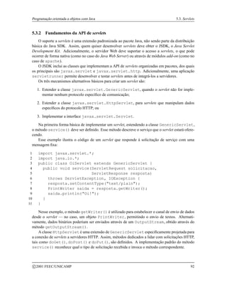 Programação orientada a objetos com Java 5.3. Servlets
5.3.2 Fundamentos da API de servlets
O suporte a servlets é uma extensão padronizada ao pacote Java, não sendo parte da distribuição
básica do Java SDK. Assim, quem quiser desenvolver servlets deve obter o JSDK, o Java Servlet
Development Kit. Adicionalmente, o servidor Web deve suportar o acesso a servlets, o que pode
ocorrer de forma nativa (como no caso do Java Web Server) ou através de módulos add-on (como no
caso de apache).
O JSDK inclui as classes que implementam a API de servlets organizadas em pacotes, dos quais
os principais são javax.servlet e javax.servlet.http. Adicionalmente, uma aplicação
servletrunner permite desenvolver e testar servlets antes de integrá-los a servidores.
Os três mecanismos alternativos básicos para criar um servlet são:
1. Estender a classe javax.servlet.GenericServlet, quando o servlet não for imple-
mentar nenhum protocolo específico de comunicação;
2. Estender a classe javax.servlet.HttpServlet, para servlets que manipulam dados
específicos do protocolo HTTP; ou
3. Implementar a interface javax.servlet.Servlet.
Na primeira forma básica de implementar um servlet, estendendo a classe GenericServlet,
o método service() deve ser definido. Esse método descreve o serviço que o servlet estará ofere-
cendo.
Esse exemplo ilustra o código de um servlet que responde à solicitação de serviço com uma
mensagem fixa:
1 import javax.servlet.*;
2 import java.io.*;
3 public class OiServlet extends GenericServlet {
4 public void service(ServletRequest solicitacao,
5 ServletResponse resposta)
6 throws ServletException, IOException {
7 resposta.setContentType(text/plain);
8 PrintWriter saida = resposta.getWriter();
9 saida.println(Oi!);
10 }
11 }
Nesse exemplo, o método getWriter() é utilizado para estabelecer o canal de envio de dados
desde o servlet — no caso, um objeto PrintWriter, permitindo o envio de textos. Alternati-
vamente, dados binários poderiam ser enviados através de um OutputStream, obtido através do
método getOutputStream().
A classe HttpServlet é uma extensão de GenericServlet especificamente projetada para
a conexão de servlets a servidores HTTP. Assim, métodos dedicados a lidar com solicitações HTTP,
tais como doGet(), doPost() e doPut(), são definidos. A implementação padrão do método
service() reconhece qual o tipo de solicitação recebida e invoca o método correspondente.
c 2001 FEEC/UNICAMP 92
 