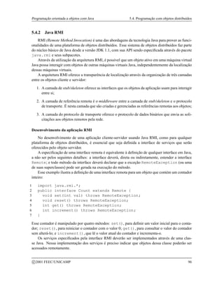 Programação orientada a objetos com Java 5.4. Programação com objetos distribuídos
5.4.2 Java RMI
RMI (Remote Method Invocation) é uma das abordagens da tecnologia Java para prover as funci-
onalidades de uma plataforma de objetos distribuídos. Esse sistema de objetos distribuídos faz parte
do núcleo básico de Java desde a versão JDK 1.1, com sua API sendo especificada através do pacote
java.rmi e seus subpacotes.
Através da utilização da arquitetura RMI, é possível que um objeto ativo em uma máquina virtual
Java possa interagir com objetos de outras máquinas virtuais Java, independentemente da localização
dessas máquinas virtuais.
A arquitetura RMI oferece a transparência de localização através da organização de três camadas
entre os objetos cliente e servidor:
1. A camada de stub/skeleton oferece as interfaces que os objetos da aplicação usam para interagir
entre si;
2. A camada de referência remota é o middleware entre a camada de stub/skeleton e o protocolo
de transporte. É nesta camada que são criadas e gerenciadas as referências remotas aos objetos;
3. A camada do protocolo de transporte oferece o protocolo de dados binários que envia as soli-
citações aos objetos remotos pela rede.
Desenvolvimento da aplicação RMI
No desenvolvimento de uma aplicação cliente-servidor usando Java RMI, como para qualquer
plataforma de objetos distribuídos, é essencial que seja definida a interface de serviços que serão
oferecidos pelo objeto servidor.
A especificação de uma interface remota é equivalente à definição de qualquer interface em Java,
a não ser pelos seguintes detalhes: a interface deverá, direta ou indiretamente, estender a interface
Remote; e todo método da interface deverá declarar que a exceção RemoteException (ou uma
de suas superclasses) pode ser gerada na execução do método.
Esse exemplo ilustra a definição de uma interface remota para um objeto que contém um contador
inteiro:
1 import java.rmi.*;
2 public interface Count extends Remote {
3 void set(int val) throws RemoteException;
4 void reset() throws RemoteException;
5 int get() throws RemoteException;
6 int increment() throws RemoteException;
7 }
Esse contador é manipulado por quatro métodos: set(), para definir um valor inicial para o conta-
dor; reset(), para reiniciar o contador com o valor 0; get(), para consultar o valor do contador
sem alterá-lo; e increment(), que lê o valor atual do contador e incrementa-o.
Os serviços especificados pela interface RMI deverão ser implementados através de uma clas-
se Java. Nessa implementação dos serviços é preciso indicar que objetos dessa classe poderão ser
acessados remotamente.
c 2001 FEEC/UNICAMP 96
 