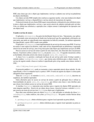 Programação orientada a objetos com Java 5.4. Programação com objetos distribuídos
RMI, uma classe que crie o objeto que implementa o serviço e cadastre esse serviço na plataforma
de objetos distribuídos.
Um objeto servidor RMI simples deve realizar as seguintes tarefas: criar uma instância do objeto
que implementa o serviço; e disponibilizar o serviço através do mecanismo de registro.
O desenvolvimento de um cliente RMI requer essencialmente a obtenção de uma referência remo-
ta para o objeto que implementa o serviço, o que ocorre através do cadastro realizado pelo servidor.
Uma vez obtida essa referência, a operação com o objeto remoto é indistingüível da operação com
um objeto local.
Usando o serviço de nomes
O aplicativo rmiregistry faz parte da distribuição básica de Java. Tipicamente, esse aplica-
tivo é executado como um processo de fundo (em background) que fica aguardando solicitações em
uma porta, que pode ser especificada como argumento na linha de comando. Se nenhum argumento
for especificado, a porta 1099 é usada como padrão.
O aplicativo rmiregistry é uma implementação de um serviço de nomes para RMI. O serviço
de nomes é uma espécie de diretório, onde cada serviço disponibilizado na plataforma é registrado
através de um nome do serviço, uma string única para cada objeto que implementa serviços em RMI.
Para ter acesso ao serviço de nomes a partir de uma classe Java, são oferecidos dois mecanismos
básicos. O primeiro utiliza a classe Naming, do pacote java.rmi. O segundo mecanismo utiliza
as facilidades oferecidas através das classes no pacote java.rmi.registry.
A classe Naming permite a realização da busca de um serviço pelo nome (lookup) usando o
método estático lookup(String nome), que retorna uma referência para o objeto remoto. O
serviço de registro aonde a busca se realiza é especificado pela string usando uma sintaxe similar à
URL:
rmi://objreg.host:port/objname
O protocolo padrão é rmi, sendo no momento o único suportado através desse método. Se não
especificado, o host é a máquina local e a porta é 1099. O nome de registro do objeto é a única parte
obrigatória desse argumento.
Além de lookup() os métodos bind(), rebind(), unbind() e list(), descritos na
seqüência, são também suportados.
Outra alternativa para ter acesso ao serviço de nomes a partir da aplicação Java é utilizar as
funcionalidades do pacote java.rmi.registry, que oferece uma classe e uma interface para
que classes Java tenham acesso ao serviço de nomes RMI.
A interface Registry representa uma interface para o registro de objetos RMI operando em
uma máquina específica. Através de um objeto dessa classe, é possível invocar o método bind()
que associa um nome de serviço (um String) ao objeto que o implementa.
Para obter uma referência para um objeto Registry são utilizados os métodos da classe Lo-
cateRegistry, todos estáticos, tais como getRegistry(). Há quatro versões básicas desse
método:
1. getRegistry(): obtém referência para o registro local operando na porta default;
2. getRegistry(int port): obtém referência para o registro local operando na porta es-
pecificada;
c 2001 FEEC/UNICAMP 98
 