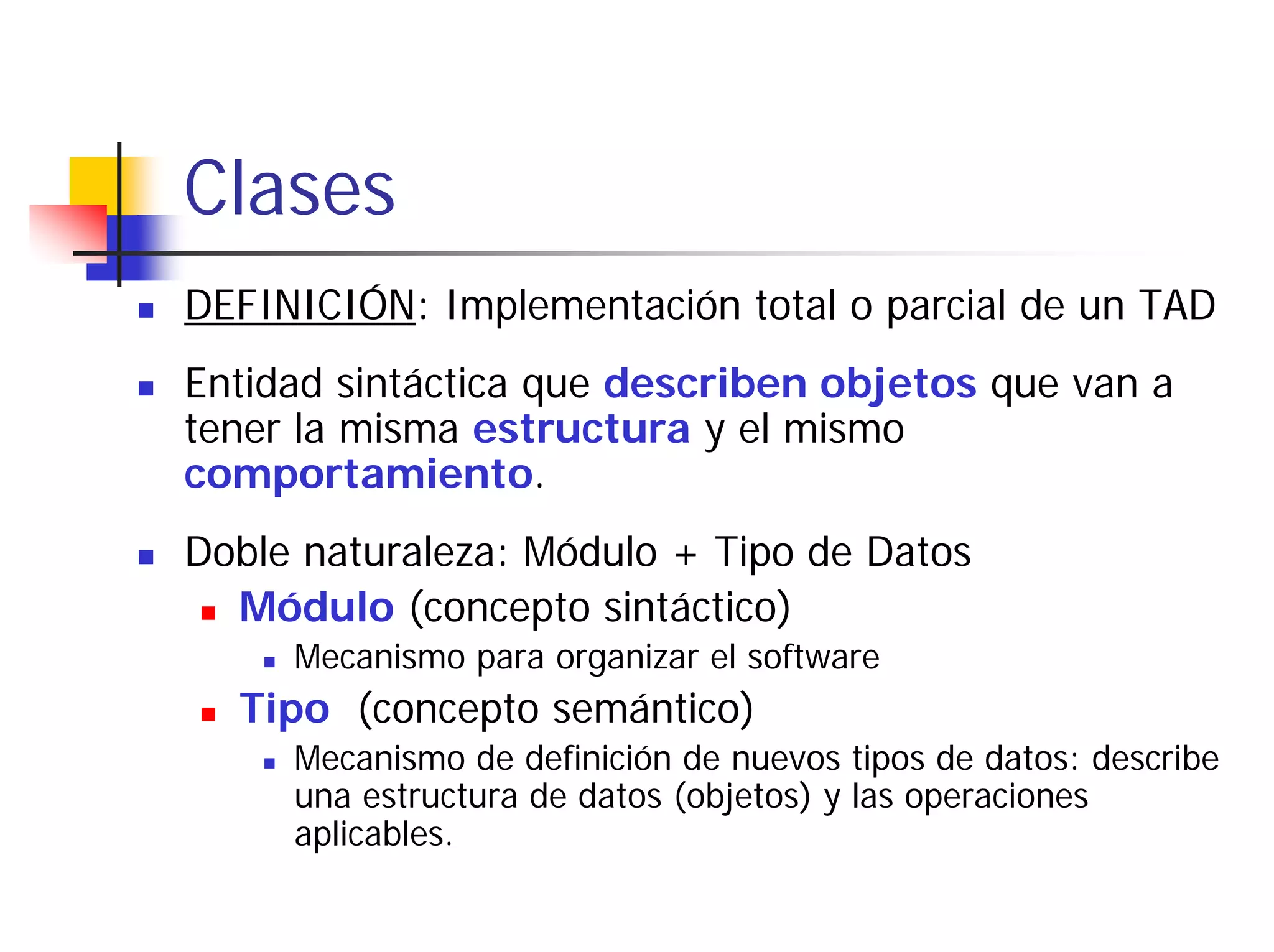 Clases
DEFINICIÓN: Implementación total o parcial de un TAD
Entidad sintáctica que describen objetos que van a
tener la misma estructura y el mismo
comportamiento.
Doble naturaleza: Módulo + Tipo de Datos
  Módulo (concepto sintáctico)
     Mecanismo para organizar el software
  Tipo (concepto semántico)
     Mecanismo de definición de nuevos tipos de datos: describe
     una estructura de datos (objetos) y las operaciones
     aplicables.
 