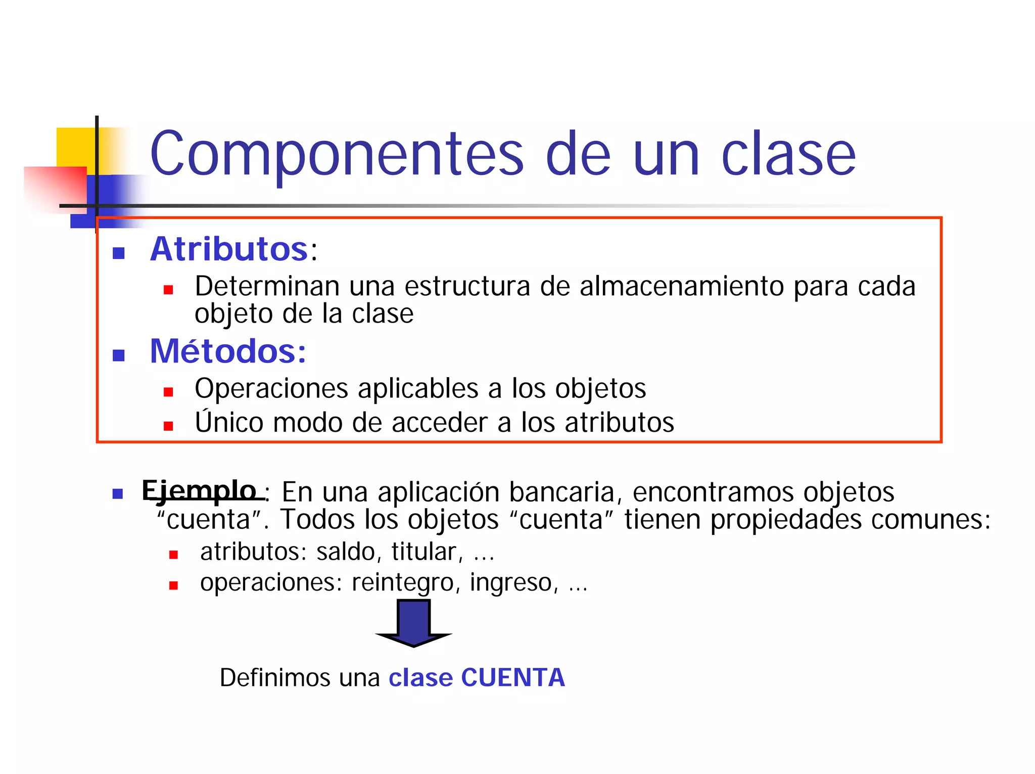 Componentes de un clase
Atributos:
    Determinan una estructura de almacenamiento para cada
    objeto de la clase
Métodos:
    Operaciones aplicables a los objetos
    Único modo de acceder a los atributos

Ejemplo : En una aplicación bancaria, encontramos objetos
 “cuenta”. Todos los objetos “cuenta” tienen propiedades comunes:
    atributos: saldo, titular, ...
    operaciones: reintegro, ingreso, …


     Definimos una clase CUENTA
 