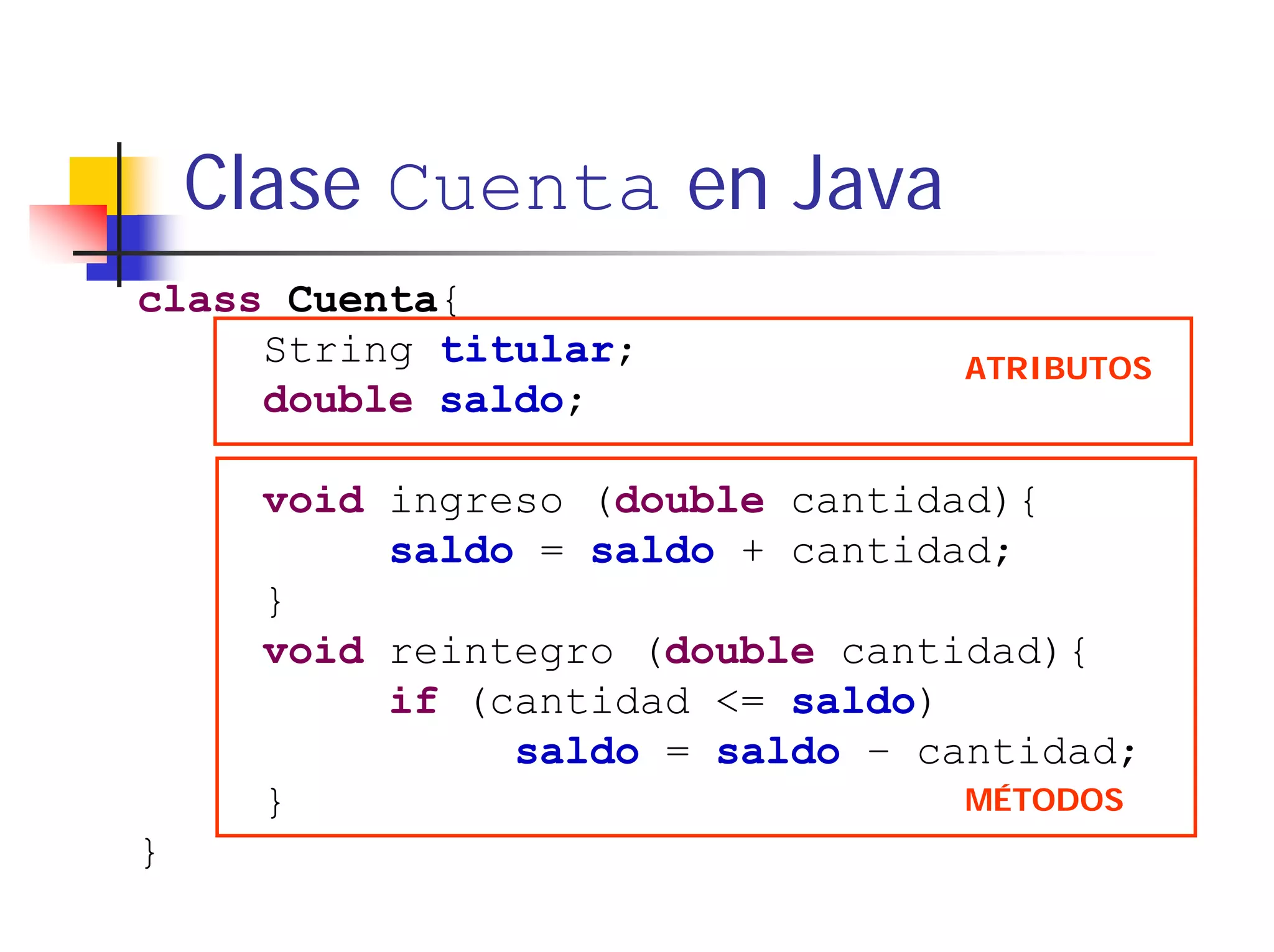 Clase Cuenta en Java
class Cuenta{
     String titular;             ATRIBUTOS
     double saldo;

      void ingreso (double cantidad){
           saldo = saldo + cantidad;
      }
      void reintegro (double cantidad){
           if (cantidad <= saldo)
                saldo = saldo – cantidad;
      }                           MÉTODOS
}
 