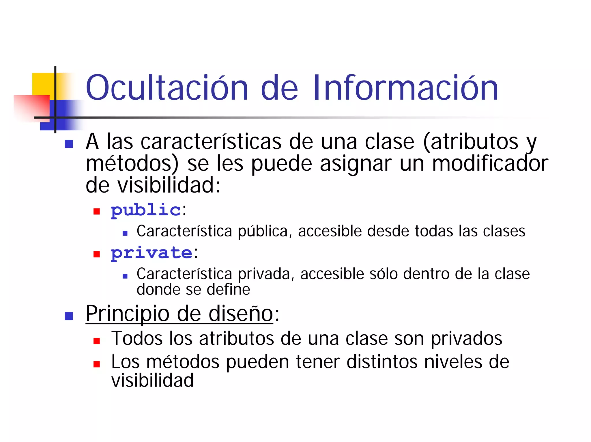 Ocultación de Información
A las características de una clase (atributos y
métodos) se les puede asignar un modificador
de visibilidad:
  public:
     Característica pública, accesible desde todas las clases
  private:
     Característica privada, accesible sólo dentro de la clase
     donde se define
Principio de diseño:
  Todos los atributos de una clase son privados
  Los métodos pueden tener distintos niveles de
  visibilidad
 
