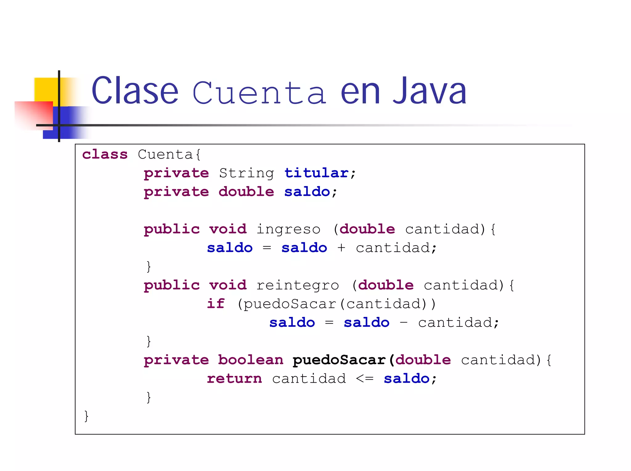 Clase Cuenta en Java
class Cuenta{
       private String titular;
       private double saldo;

      public void ingreso (double cantidad){
             saldo = saldo + cantidad;
      }
      public void reintegro (double cantidad){
             if (puedoSacar(cantidad))
                    saldo = saldo – cantidad;
      }
      private boolean puedoSacar(double cantidad){
             return cantidad <= saldo;
      }
}
 