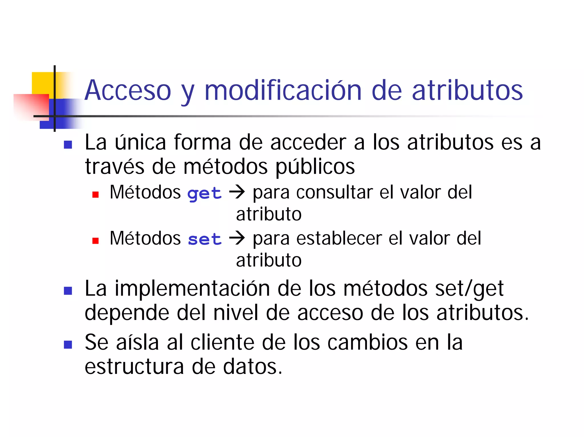 Acceso y modificación de atributos
La única forma de acceder a los atributos es a
través de métodos públicos
  Métodos get   para consultar el valor del
              atributo
  Métodos set   para establecer el valor del
              atributo
La implementación de los métodos set/get
depende del nivel de acceso de los atributos.
Se aísla al cliente de los cambios en la
estructura de datos.
 