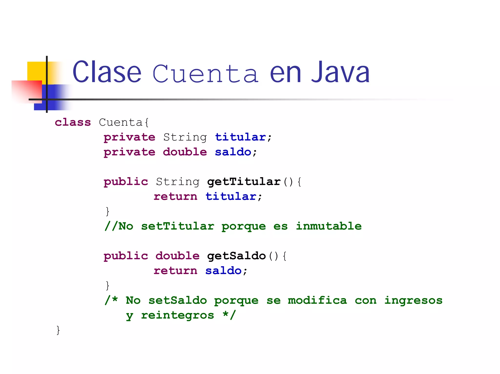 Clase Cuenta en Java
class Cuenta{
       private String titular;
       private double saldo;

      public String getTitular(){
             return titular;
      }
      //No setTitular porque es inmutable

      public double getSaldo(){
             return saldo;
      }
      /* No setSaldo porque se modifica con ingresos
         y reintegros */
}
 