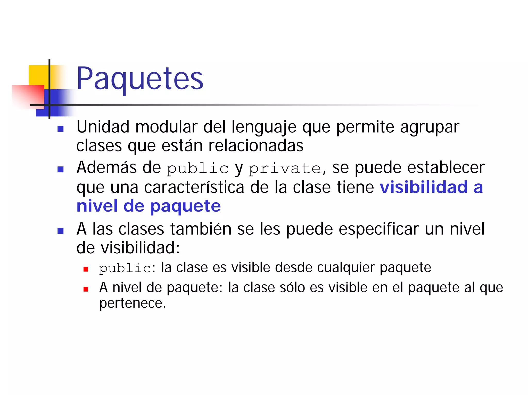 Paquetes
Unidad modular del lenguaje que permite agrupar
clases que están relacionadas
Además de public y private, se puede establecer
que una característica de la clase tiene visibilidad a
nivel de paquete
A las clases también se les puede especificar un nivel
de visibilidad:
   public: la clase es visible desde cualquier paquete
   A nivel de paquete: la clase sólo es visible en el paquete al que
   pertenece.
 