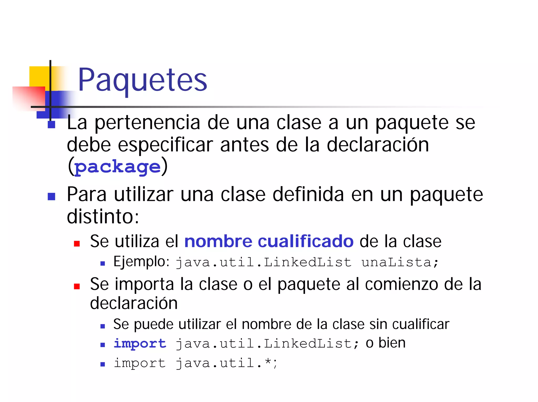 Paquetes
La pertenencia de una clase a un paquete se
debe especificar antes de la declaración
(package)
Para utilizar una clase definida en un paquete
distinto:
  Se utiliza el nombre cualificado de la clase
     Ejemplo: java.util.LinkedList unaLista;
  Se importa la clase o el paquete al comienzo de la
  declaración
     Se puede utilizar el nombre de la clase sin cualificar
     import java.util.LinkedList; o bien
     import java.util.*;
 