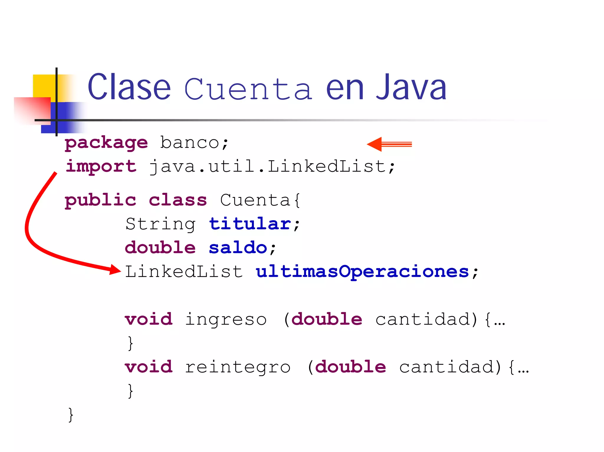Clase Cuenta en Java
package banco;
import java.util.LinkedList;
public class Cuenta{
     String titular;
     double saldo;
     LinkedList ultimasOperaciones;

      void ingreso (double cantidad){…
      }
      void reintegro (double cantidad){…
      }
}
 