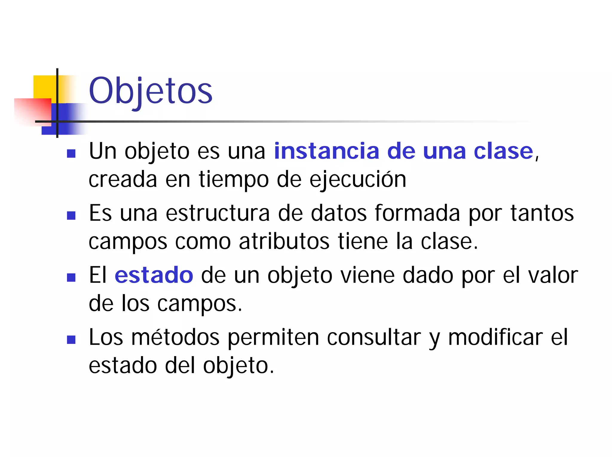 Objetos
Un objeto es una instancia de una clase,
creada en tiempo de ejecución
Es una estructura de datos formada por tantos
campos como atributos tiene la clase.
El estado de un objeto viene dado por el valor
de los campos.
Los métodos permiten consultar y modificar el
estado del objeto.
 