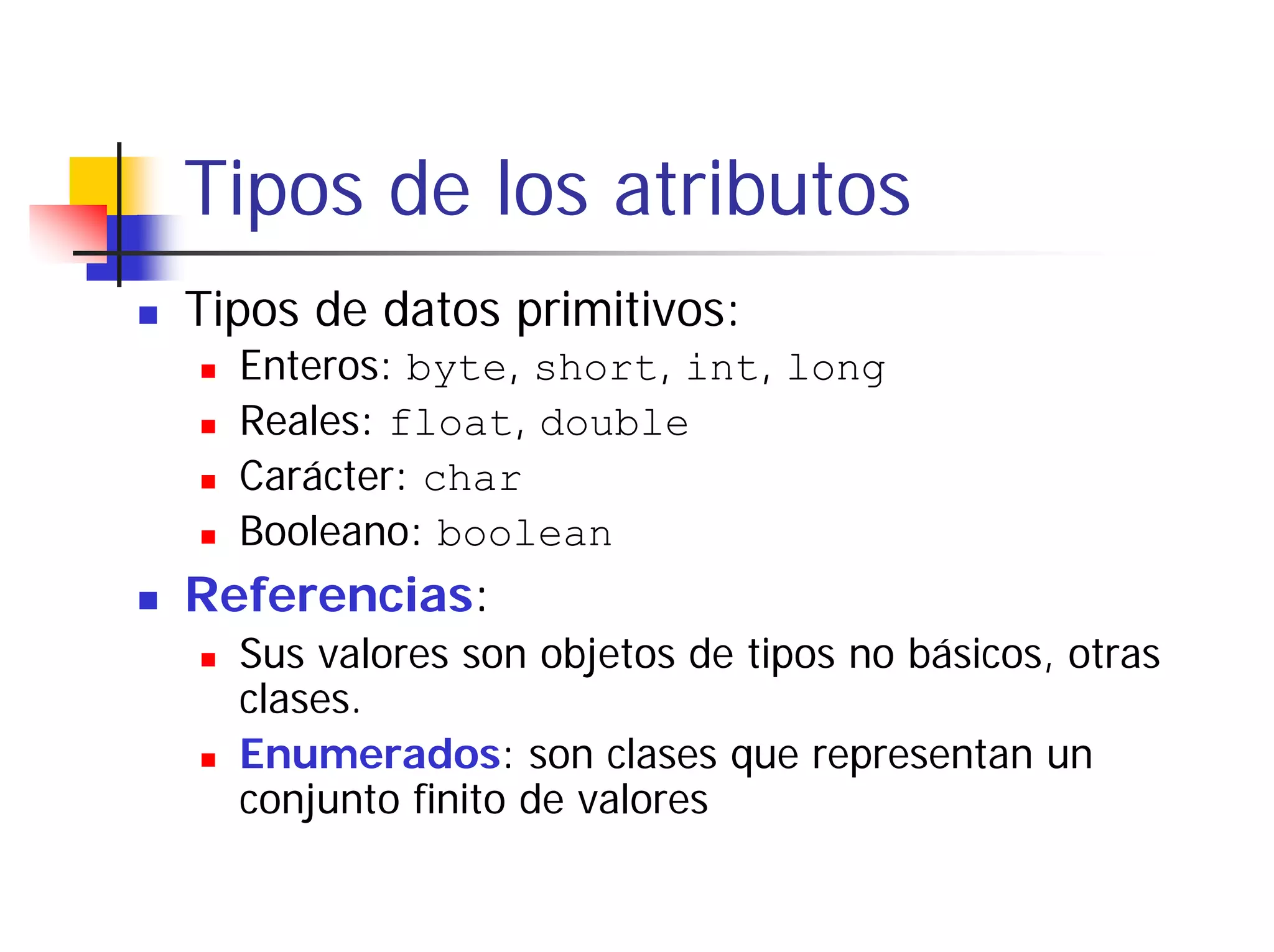Tipos de los atributos
Tipos de datos primitivos:
  Enteros: byte, short, int, long
  Reales: float, double
  Carácter: char
  Booleano: boolean
Referencias:
  Sus valores son objetos de tipos no básicos, otras
  clases.
  Enumerados: son clases que representan un
  conjunto finito de valores
 