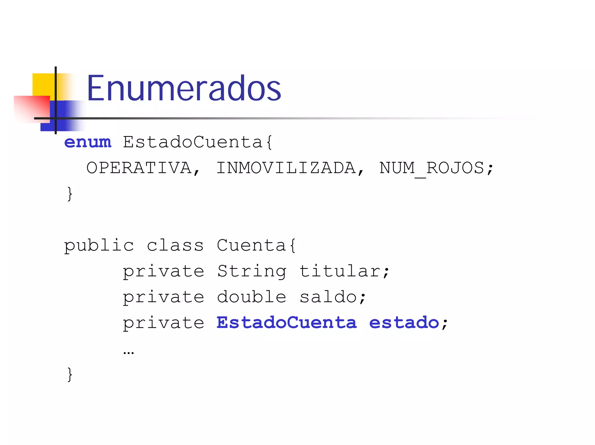 Enumerados
enum EstadoCuenta{
  OPERATIVA, INMOVILIZADA, NUM_ROJOS;
}

public class   Cuenta{
     private   String titular;
     private   double saldo;
     private   EstadoCuenta estado;
     …
}
 