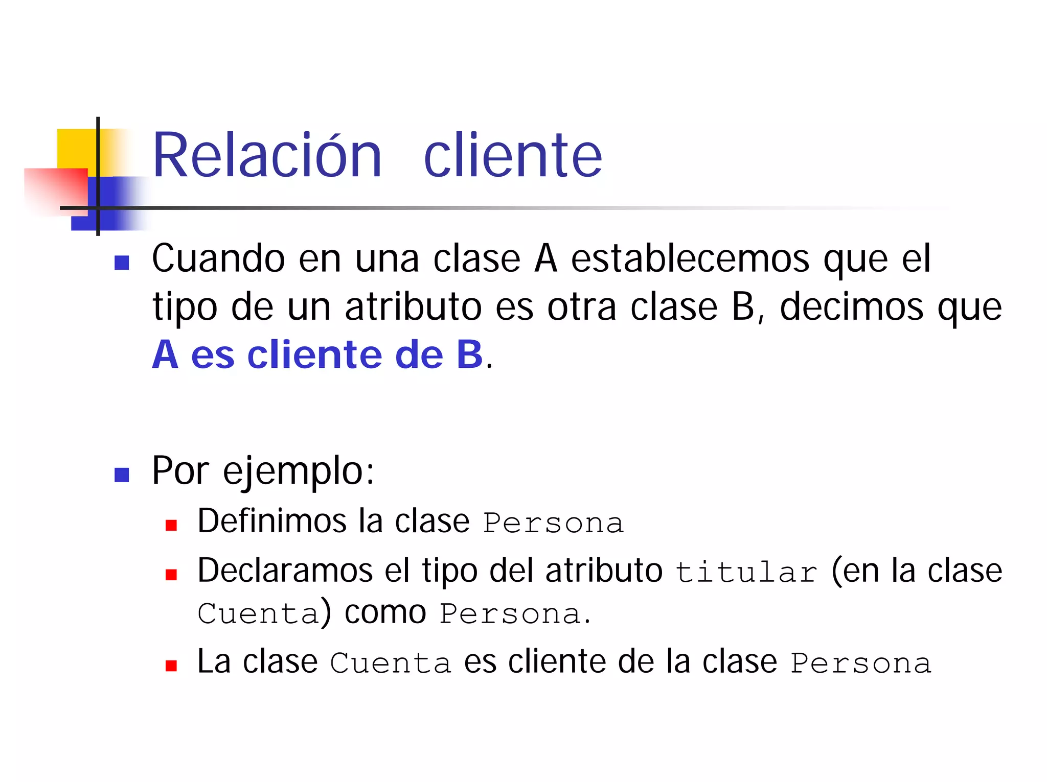 Relación cliente
Cuando en una clase A establecemos que el
tipo de un atributo es otra clase B, decimos que
A es cliente de B.

Por ejemplo:
  Definimos la clase Persona
  Declaramos el tipo del atributo titular (en la clase
  Cuenta) como Persona.
  La clase Cuenta es cliente de la clase Persona
 