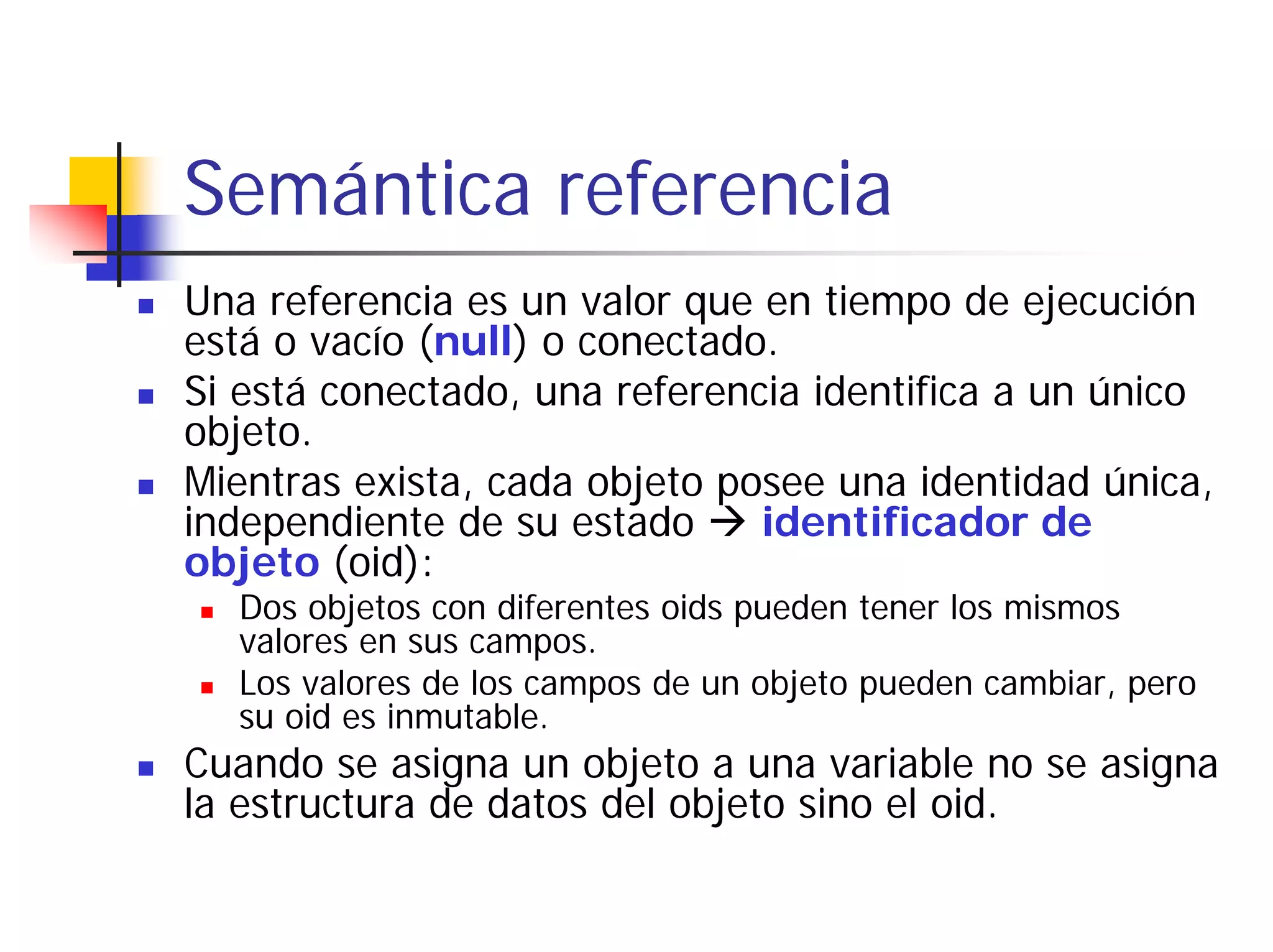 Semántica referencia
Una referencia es un valor que en tiempo de ejecución
está o vacío (null) o conectado.
Si está conectado, una referencia identifica a un único
objeto.
Mientras exista, cada objeto posee una identidad única,
independiente de su estado     identificador de
objeto (oid):
  Dos objetos con diferentes oids pueden tener los mismos
  valores en sus campos.
  Los valores de los campos de un objeto pueden cambiar, pero
  su oid es inmutable.
Cuando se asigna un objeto a una variable no se asigna
la estructura de datos del objeto sino el oid.
 