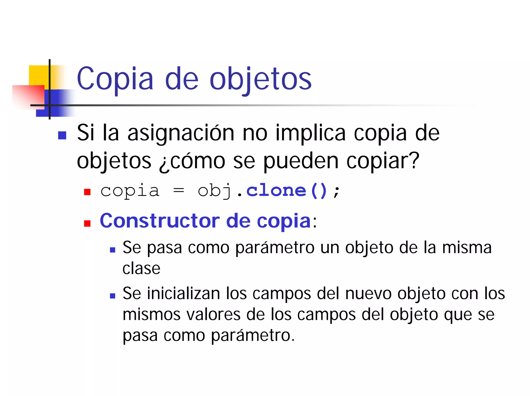 Copia de objetos
Si la asignación no implica copia de
objetos ¿cómo se pueden copiar?
  copia = obj.clone();
  Constructor de copia:
    Se pasa como parámetro un objeto de la misma
    clase
    Se inicializan los campos del nuevo objeto con los
    mismos valores de los campos del objeto que se
    pasa como parámetro.
 