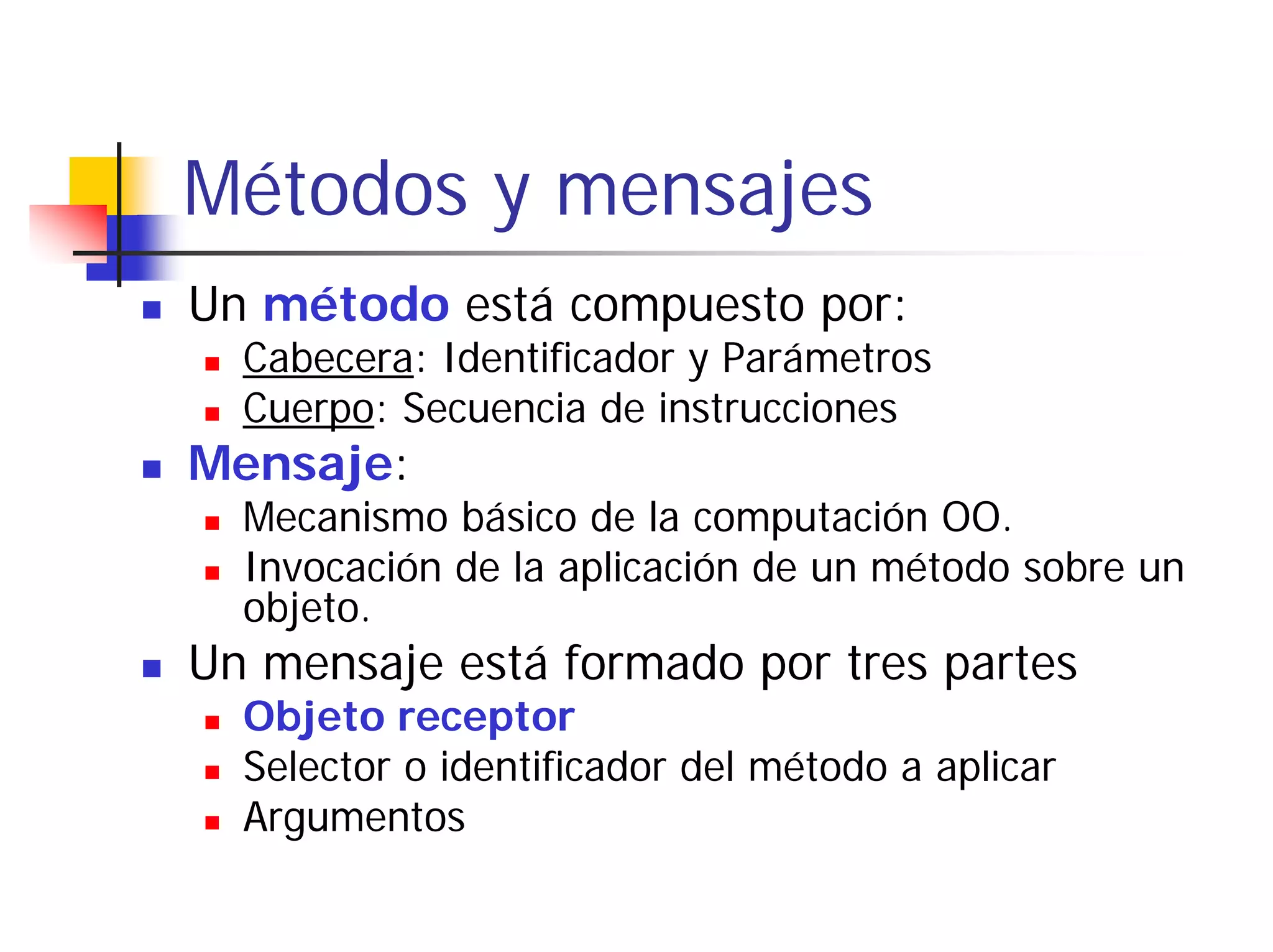 Métodos y mensajes
Un método está compuesto por:
  Cabecera: Identificador y Parámetros
  Cuerpo: Secuencia de instrucciones
Mensaje:
  Mecanismo básico de la computación OO.
  Invocación de la aplicación de un método sobre un
  objeto.
Un mensaje está formado por tres partes
  Objeto receptor
  Selector o identificador del método a aplicar
  Argumentos
 