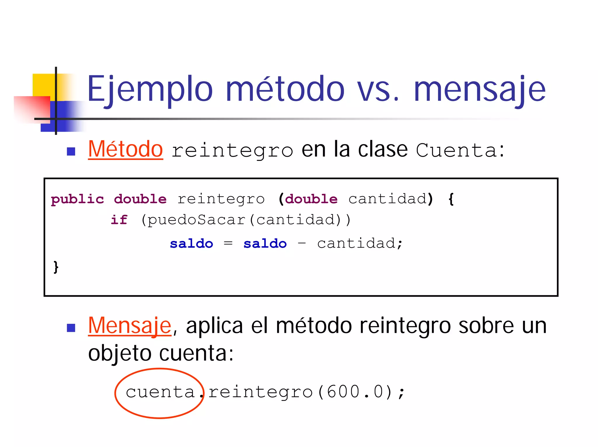 Ejemplo método vs. mensaje
    Método reintegro en la clase Cuenta:

public double reintegro (double cantidad) {
       if (puedoSacar(cantidad))
            saldo = saldo – cantidad;
}


    Mensaje, aplica el método reintegro sobre un
    objeto cuenta:
       cuenta.reintegro(600.0);
 