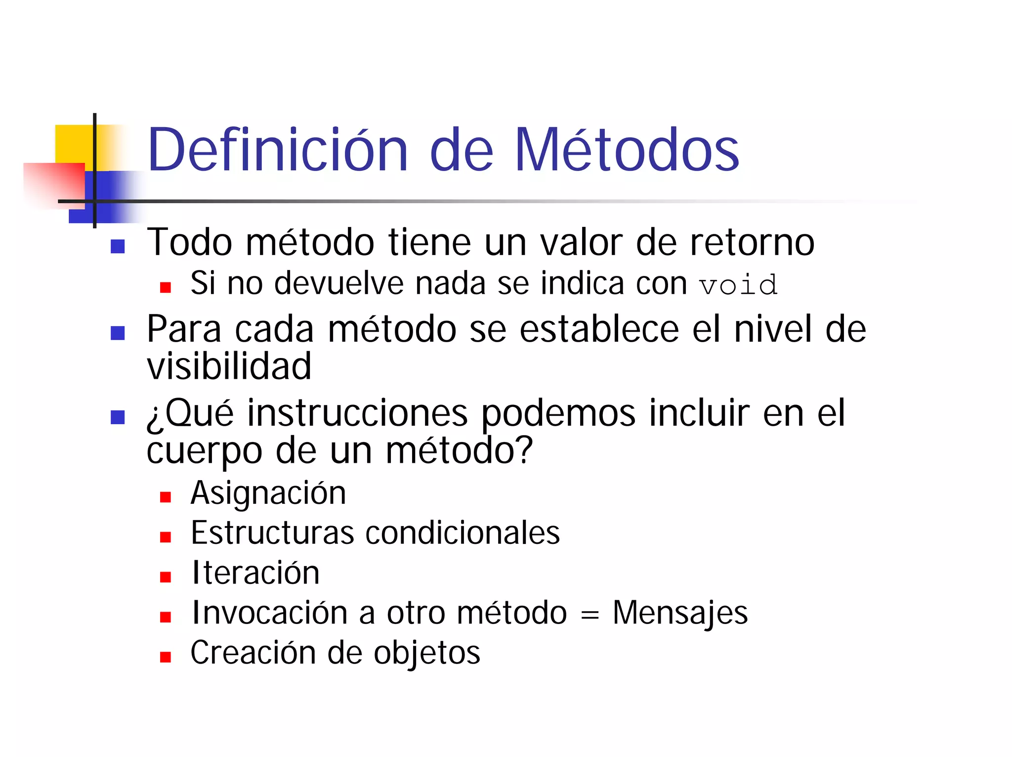 Definición de Métodos
Todo método tiene un valor de retorno
  Si no devuelve nada se indica con void
Para cada método se establece el nivel de
visibilidad
¿Qué instrucciones podemos incluir en el
cuerpo de un método?
  Asignación
  Estructuras condicionales
  Iteración
  Invocación a otro método = Mensajes
  Creación de objetos
 