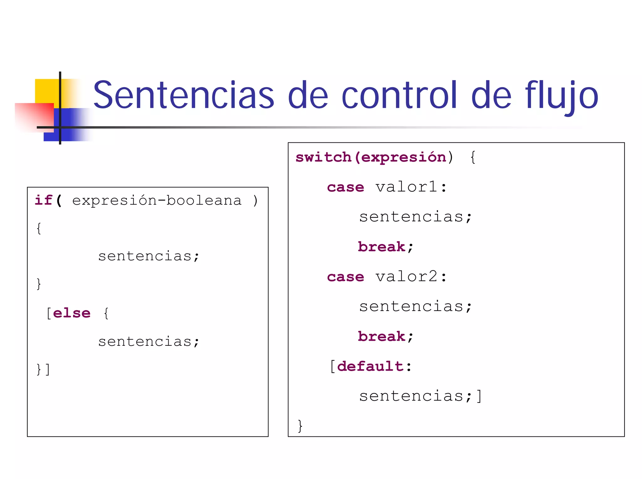 Sentencias de control de flujo
                           switch(expresión) {
                               case valor1:
if( expresión-booleana )
                                  sentencias;
{
                                  break;
      sentencias;
}                              case valor2:

[else {                           sentencias;
      sentencias;                 break;

}]                             [default:
                                  sentencias;]
                           }
 