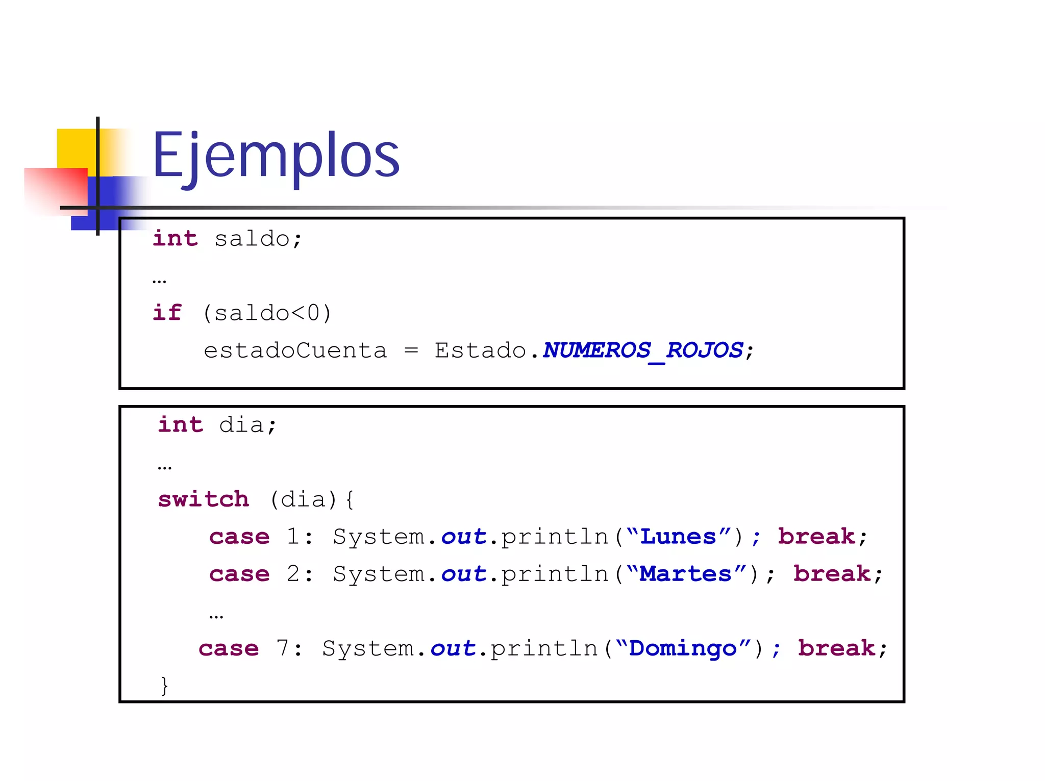 Ejemplos
int saldo;
…
if (saldo<0)
   estadoCuenta = Estado.NUMEROS_ROJOS;

int dia;
…
switch (dia){
    case 1: System.out.println(“Lunes”); break;
    case 2: System.out.println(“Martes”); break;
    …
   case 7: System.out.println(“Domingo”); break;
}
 