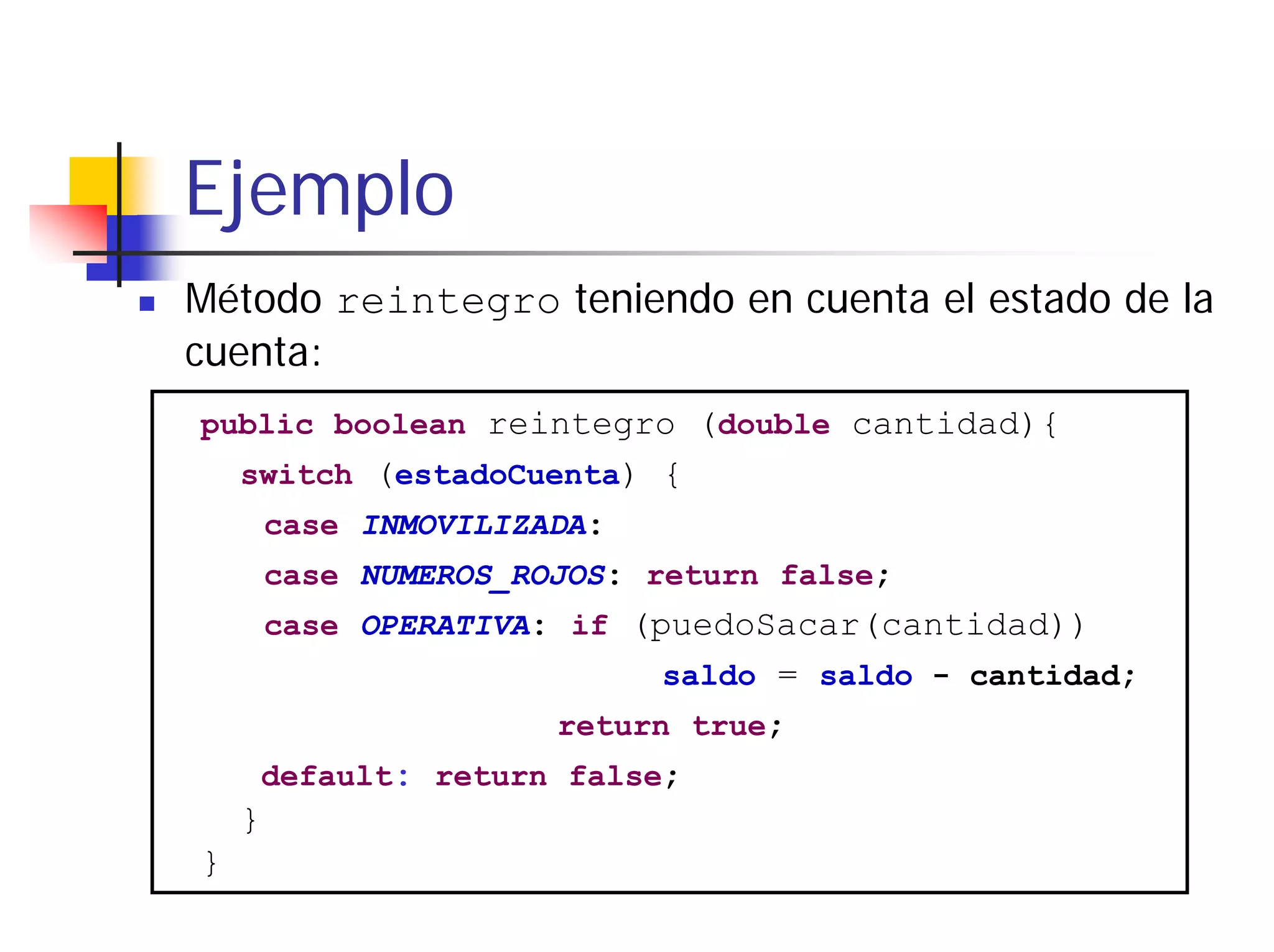 Ejemplo
Método reintegro teniendo en cuenta el estado de la
cuenta:
public boolean reintegro (double cantidad){
    switch (estadoCuenta) {
        case INMOVILIZADA:
        case NUMEROS_ROJOS: return false;
        case OPERATIVA: if (puedoSacar(cantidad))
                             saldo = saldo - cantidad;
                       return true;
        default: return false;
    }
}
 