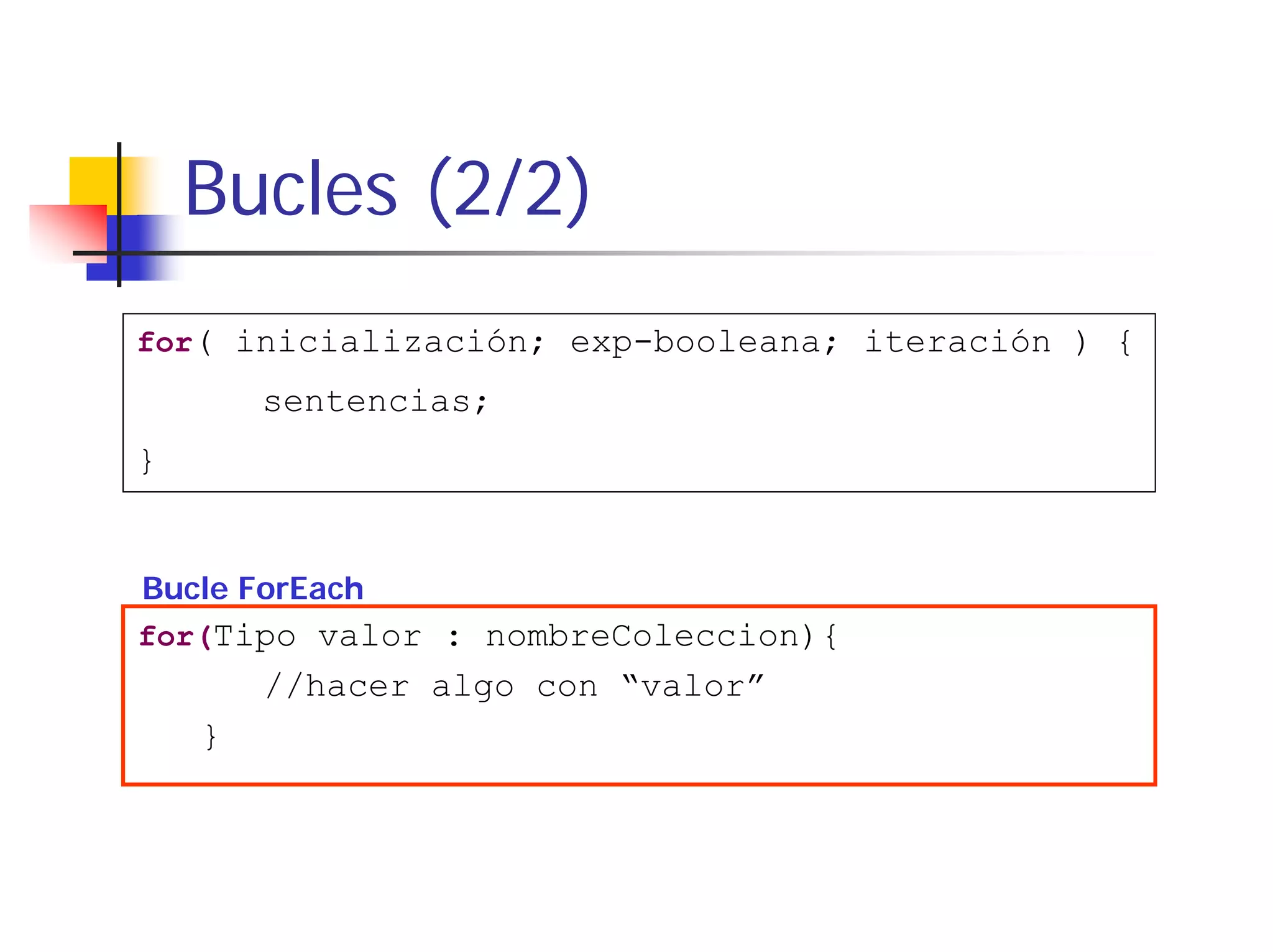 Bucles (2/2)
for( inicialización; exp-booleana; iteración ) {
        sentencias;
}


Bucle ForEach
for(Tipo valor : nombreColeccion){
        //hacer algo con “valor”
    }
 