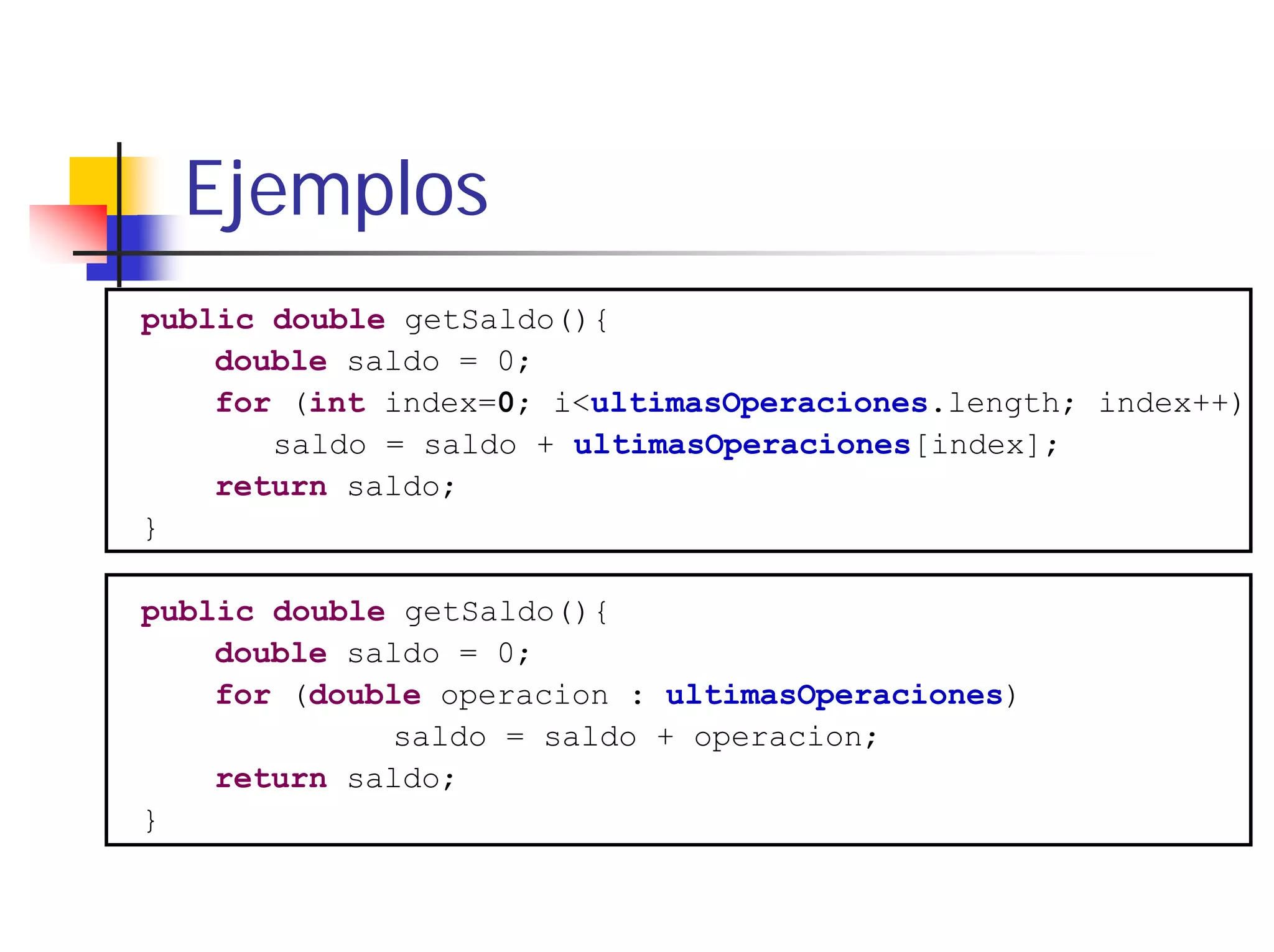 Ejemplos
public double getSaldo(){
    double saldo = 0;
    for (int index=0; i<ultimasOperaciones.length; index++)
       saldo = saldo + ultimasOperaciones[index];
    return saldo;
}

public double getSaldo(){
    double saldo = 0;
    for (double operacion : ultimasOperaciones)
             saldo = saldo + operacion;
    return saldo;
}
 
