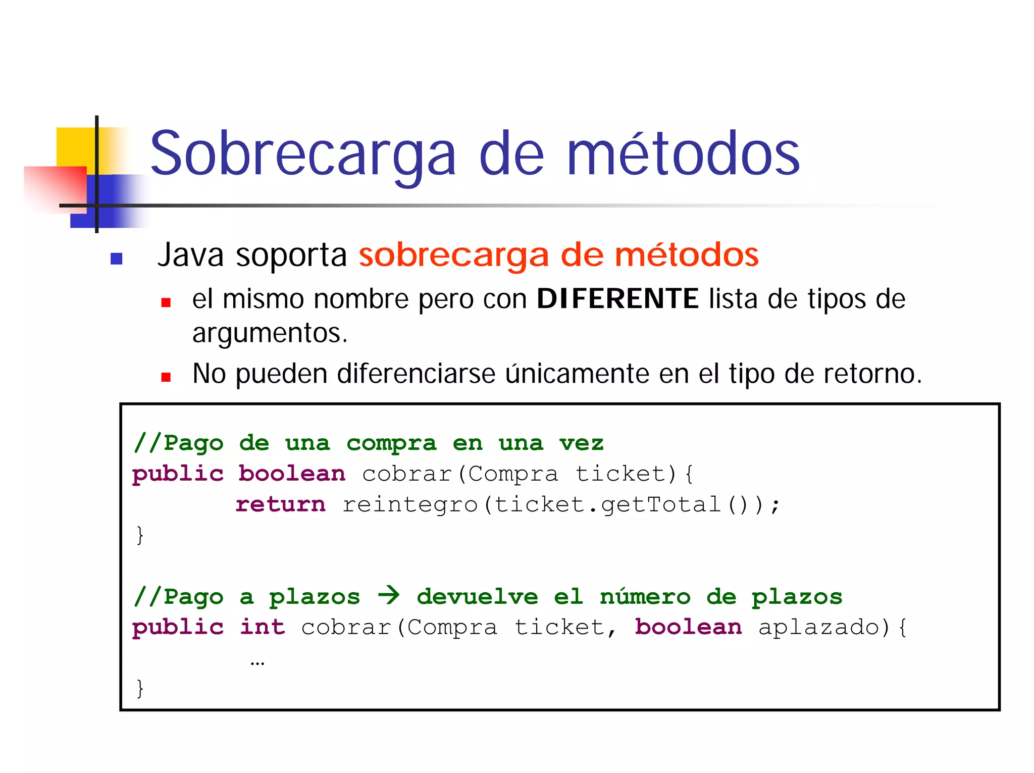 Sobrecarga de métodos
 Java soporta sobrecarga de métodos
   el mismo nombre pero con DIFERENTE lista de tipos de
   argumentos.
   No pueden diferenciarse únicamente en el tipo de retorno.

//Pago de una compra en una vez
public boolean cobrar(Compra ticket){
       return reintegro(ticket.getTotal());
}

//Pago a plazos    devuelve el número de plazos
public int cobrar(Compra ticket, boolean aplazado){
        …
}
 
