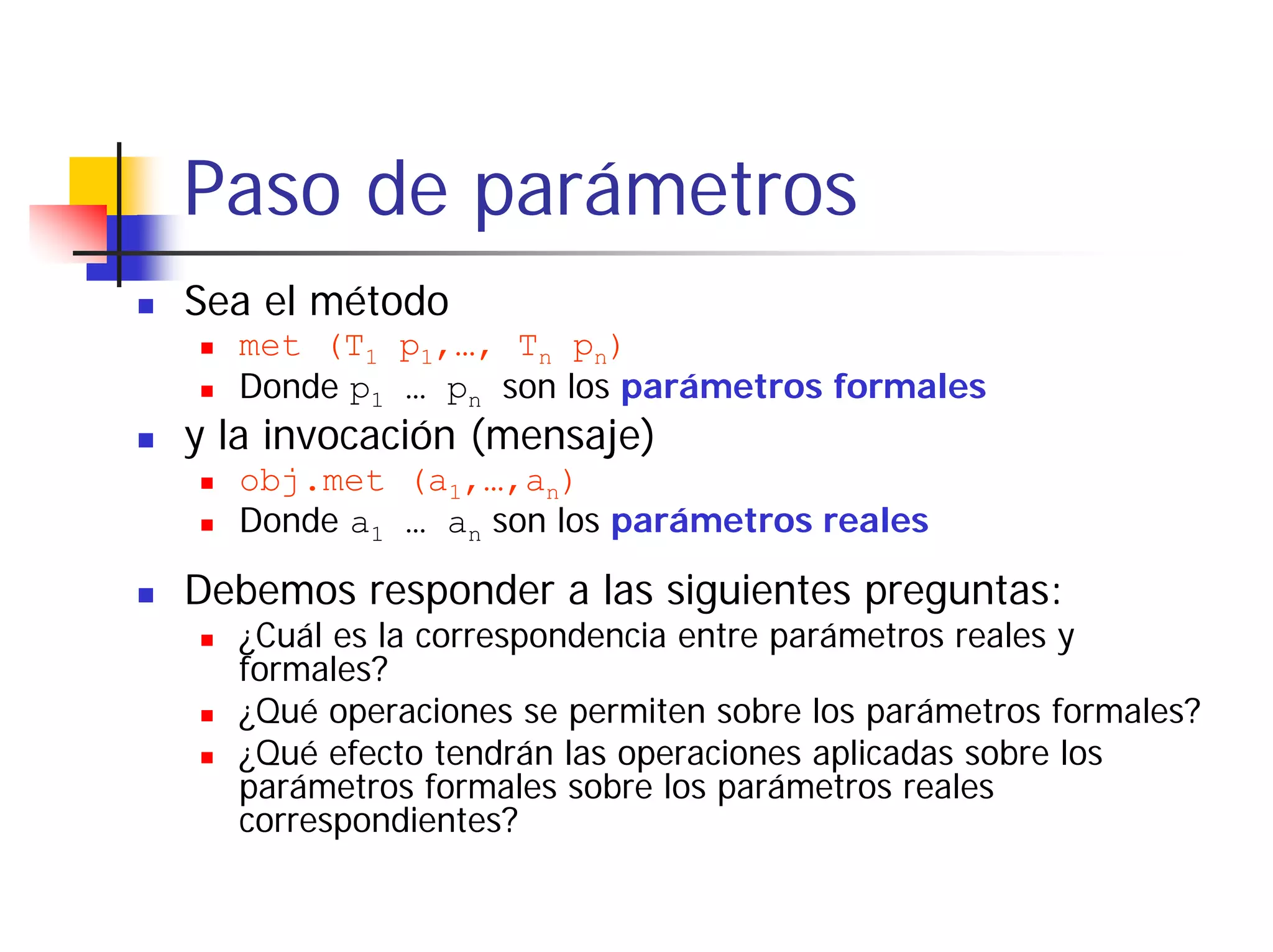 Paso de parámetros
Sea el método
  met (T1 p1,…, Tn pn)
  Donde p1 … pn son los parámetros formales
y la invocación (mensaje)
  obj.met (a1,…,an)
  Donde a1 … an son los parámetros reales

Debemos responder a las siguientes preguntas:
  ¿Cuál es la correspondencia entre parámetros reales y
  formales?
  ¿Qué operaciones se permiten sobre los parámetros formales?
  ¿Qué efecto tendrán las operaciones aplicadas sobre los
  parámetros formales sobre los parámetros reales
  correspondientes?
 