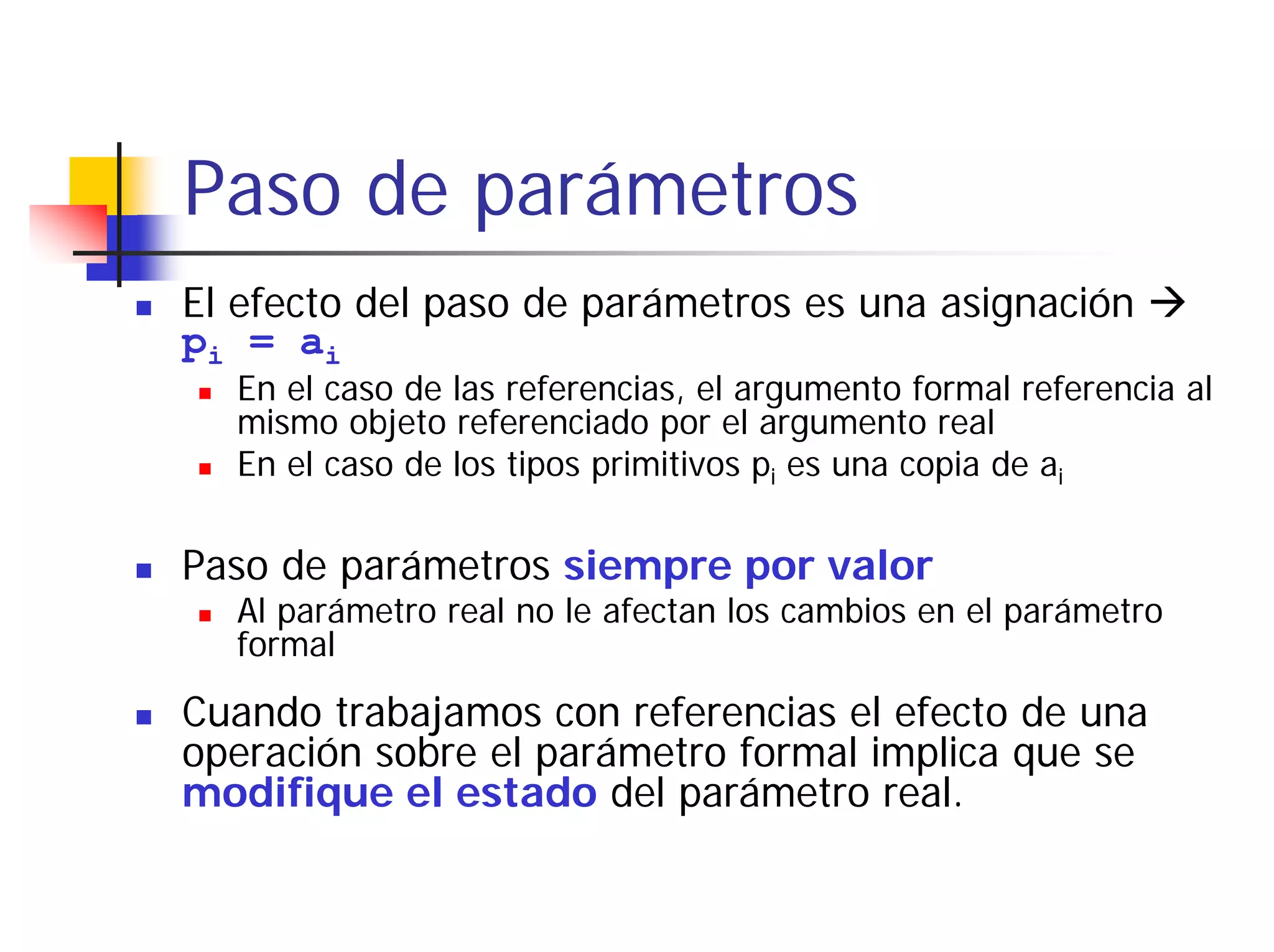 Paso de parámetros
El efecto del paso de parámetros es una asignación
pi = ai
  En el caso de las referencias, el argumento formal referencia al
  mismo objeto referenciado por el argumento real
  En el caso de los tipos primitivos pi es una copia de ai

Paso de parámetros siempre por valor
  Al parámetro real no le afectan los cambios en el parámetro
  formal

Cuando trabajamos con referencias el efecto de una
operación sobre el parámetro formal implica que se
modifique el estado del parámetro real.
 