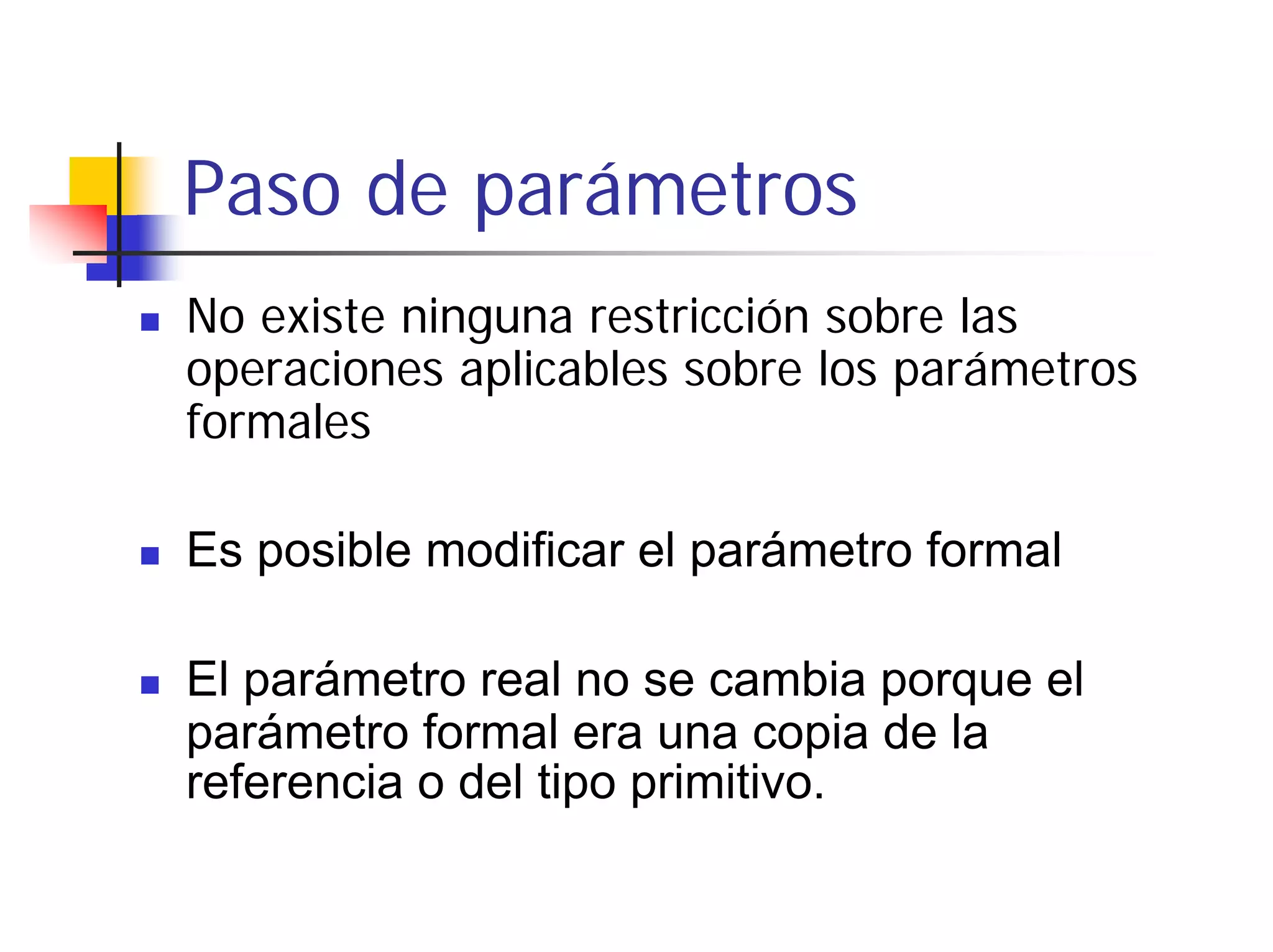 Paso de parámetros
No existe ninguna restricción sobre las
operaciones aplicables sobre los parámetros
formales

Es posible modificar el parámetro formal

El parámetro real no se cambia porque el
parámetro formal era una copia de la
referencia o del tipo primitivo.
 