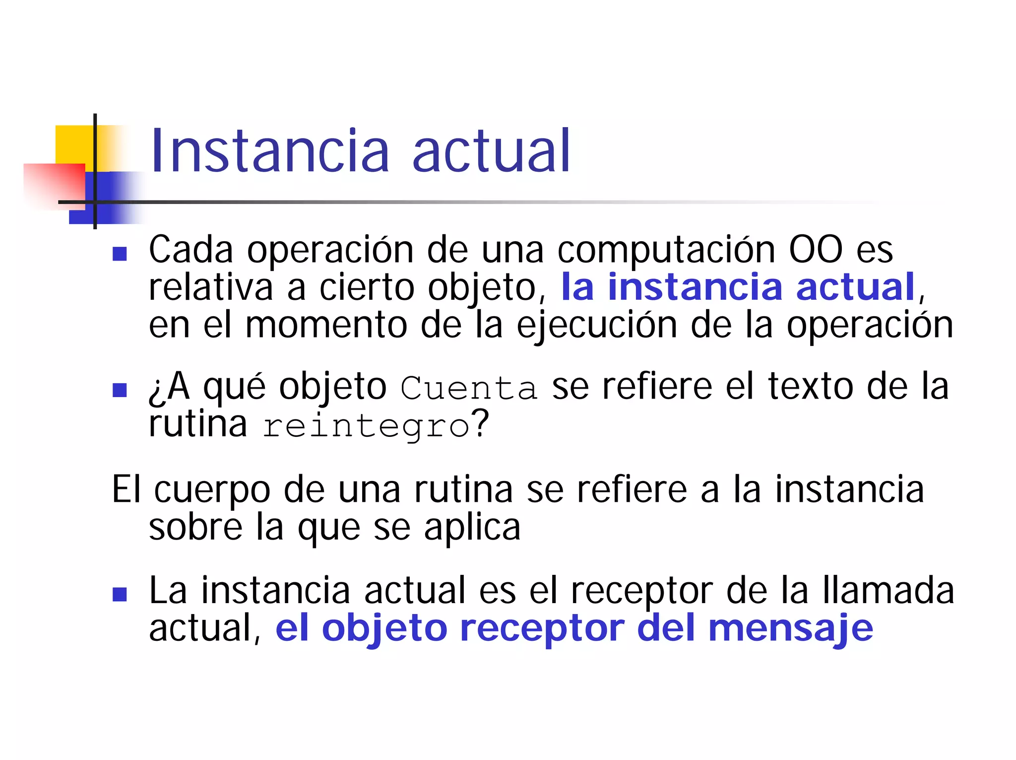 Instancia actual
  Cada operación de una computación OO es
  relativa a cierto objeto, la instancia actual,
  en el momento de la ejecución de la operación
  ¿A qué objeto Cuenta se refiere el texto de la
  rutina reintegro?
El cuerpo de una rutina se refiere a la instancia
   sobre la que se aplica
  La instancia actual es el receptor de la llamada
  actual, el objeto receptor del mensaje
 