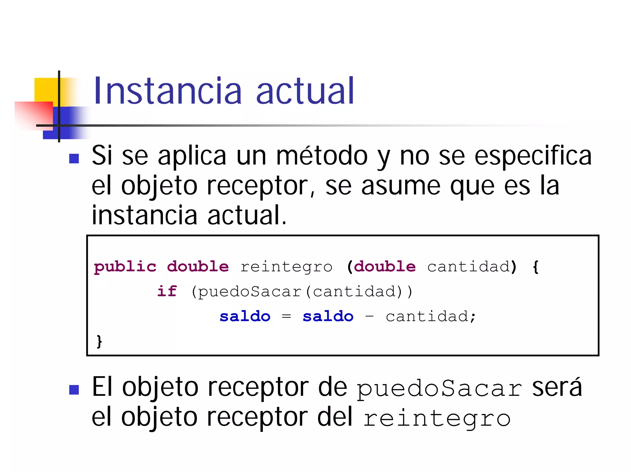 Instancia actual
Si se aplica un método y no se especifica
el objeto receptor, se asume que es la
instancia actual.
public double reintegro (double cantidad) {
      if (puedoSacar(cantidad))
            saldo = saldo – cantidad;
}

El objeto receptor de puedoSacar será
el objeto receptor del reintegro
 