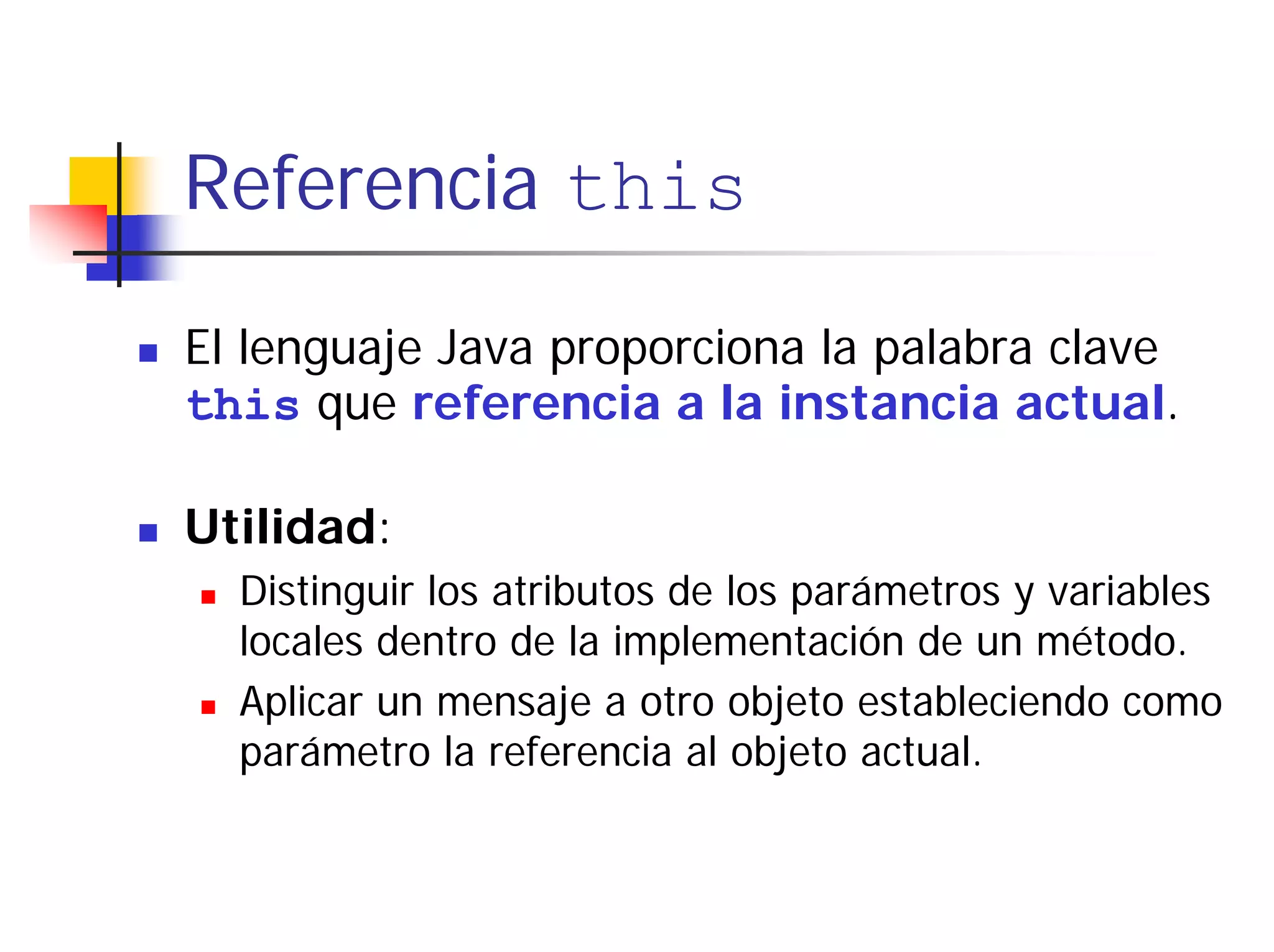 Referencia this

El lenguaje Java proporciona la palabra clave
this que referencia a la instancia actual.

Utilidad:
  Distinguir los atributos de los parámetros y variables
  locales dentro de la implementación de un método.
  Aplicar un mensaje a otro objeto estableciendo como
  parámetro la referencia al objeto actual.
 