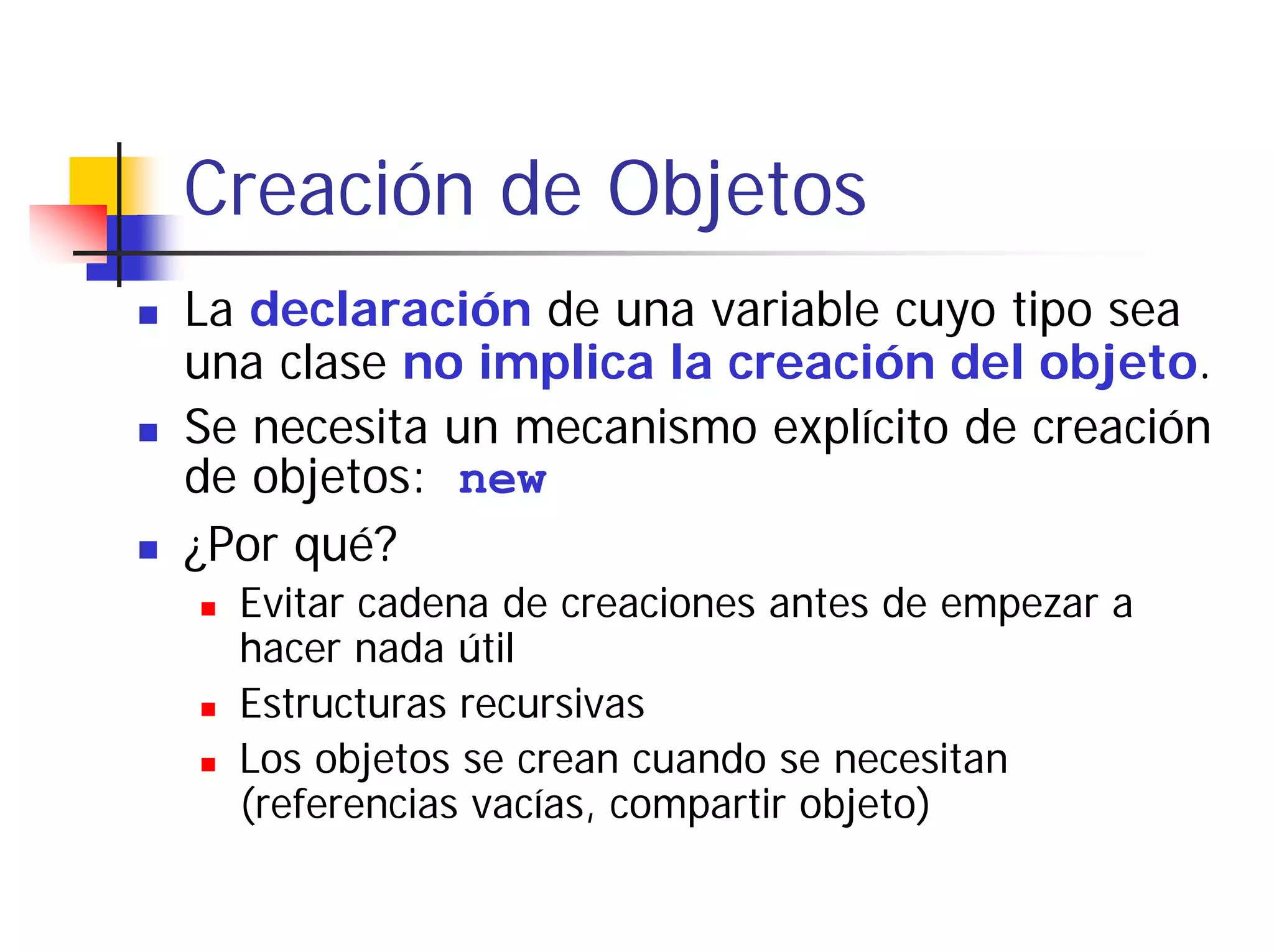 Creación de Objetos
La declaración de una variable cuyo tipo sea
una clase no implica la creación del objeto.
Se necesita un mecanismo explícito de creación
de objetos: new
¿Por qué?
  Evitar cadena de creaciones antes de empezar a
  hacer nada útil
  Estructuras recursivas
  Los objetos se crean cuando se necesitan
  (referencias vacías, compartir objeto)
 