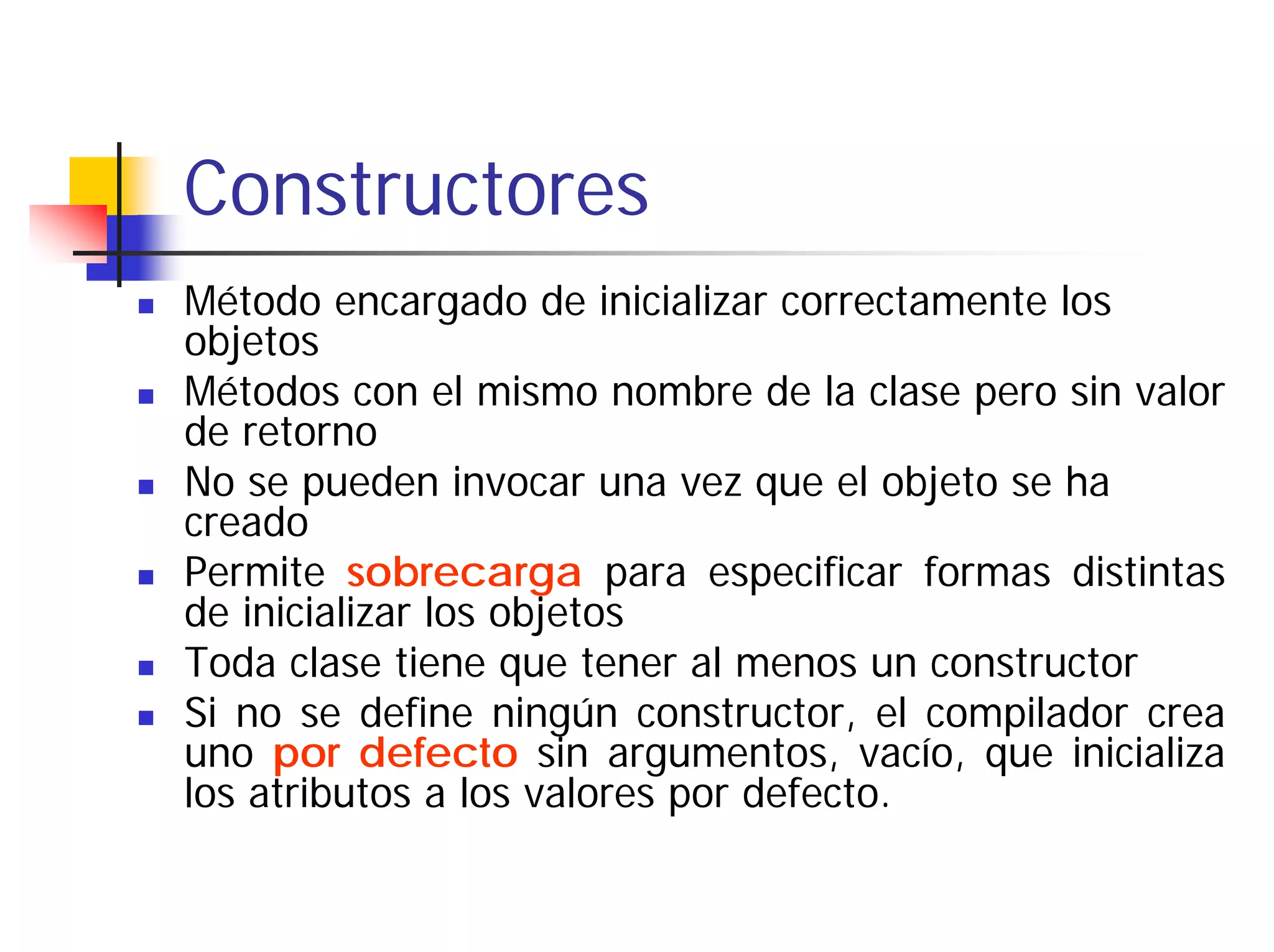 Constructores
Método encargado de inicializar correctamente los
objetos
Métodos con el mismo nombre de la clase pero sin valor
de retorno
No se pueden invocar una vez que el objeto se ha
creado
Permite sobrecarga para especificar formas distintas
de inicializar los objetos
Toda clase tiene que tener al menos un constructor
Si no se define ningún constructor, el compilador crea
uno por defecto sin argumentos, vacío, que inicializa
los atributos a los valores por defecto.
 