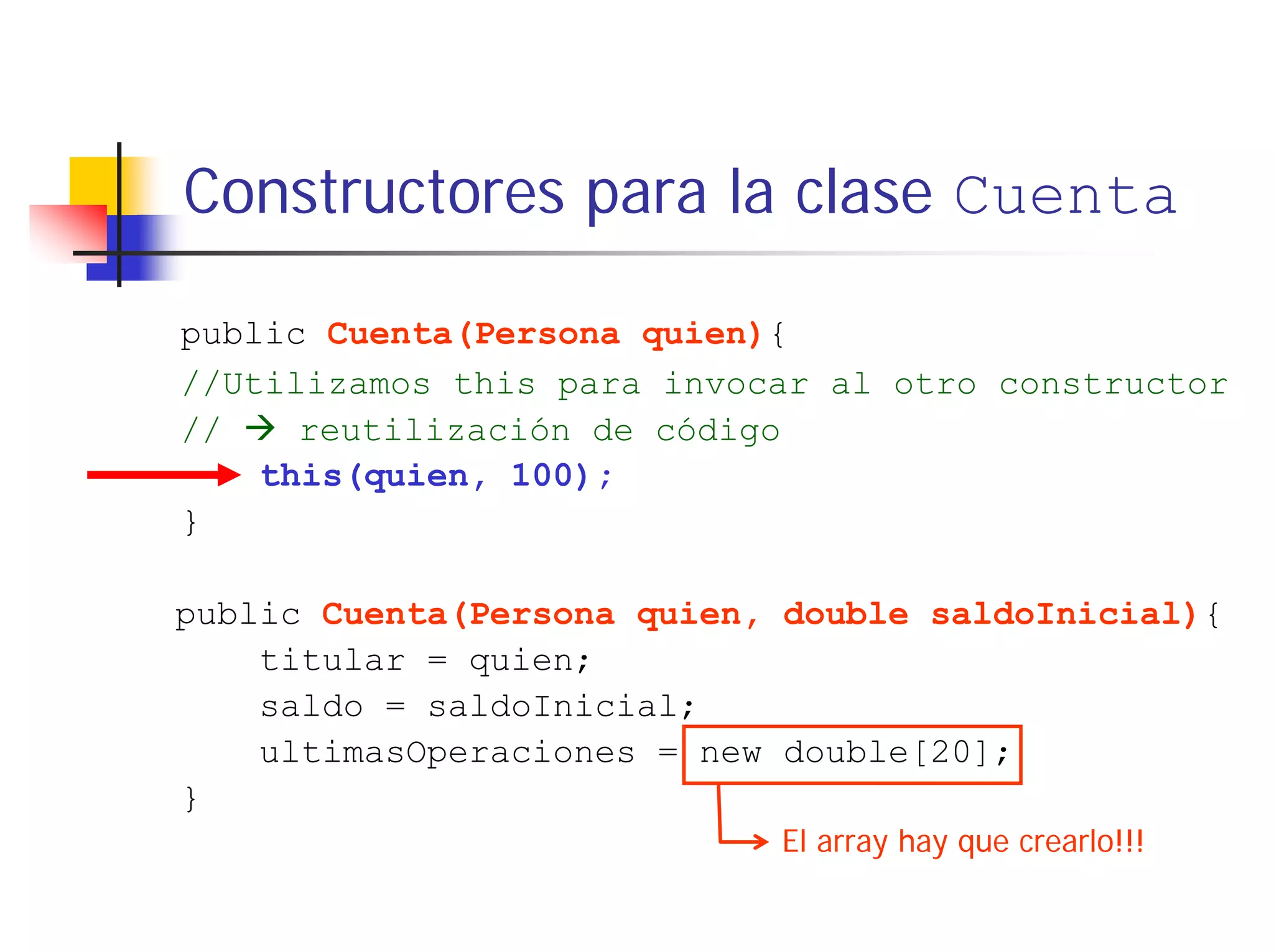 Constructores para la clase Cuenta

public Cuenta(Persona quien){
//Utilizamos this para invocar al otro constructor
//    reutilización de código
    this(quien, 100);
}

public Cuenta(Persona quien, double saldoInicial){
    titular = quien;
    saldo = saldoInicial;
    ultimasOperaciones = new double[20];
}
                            El array hay que crearlo!!!
 