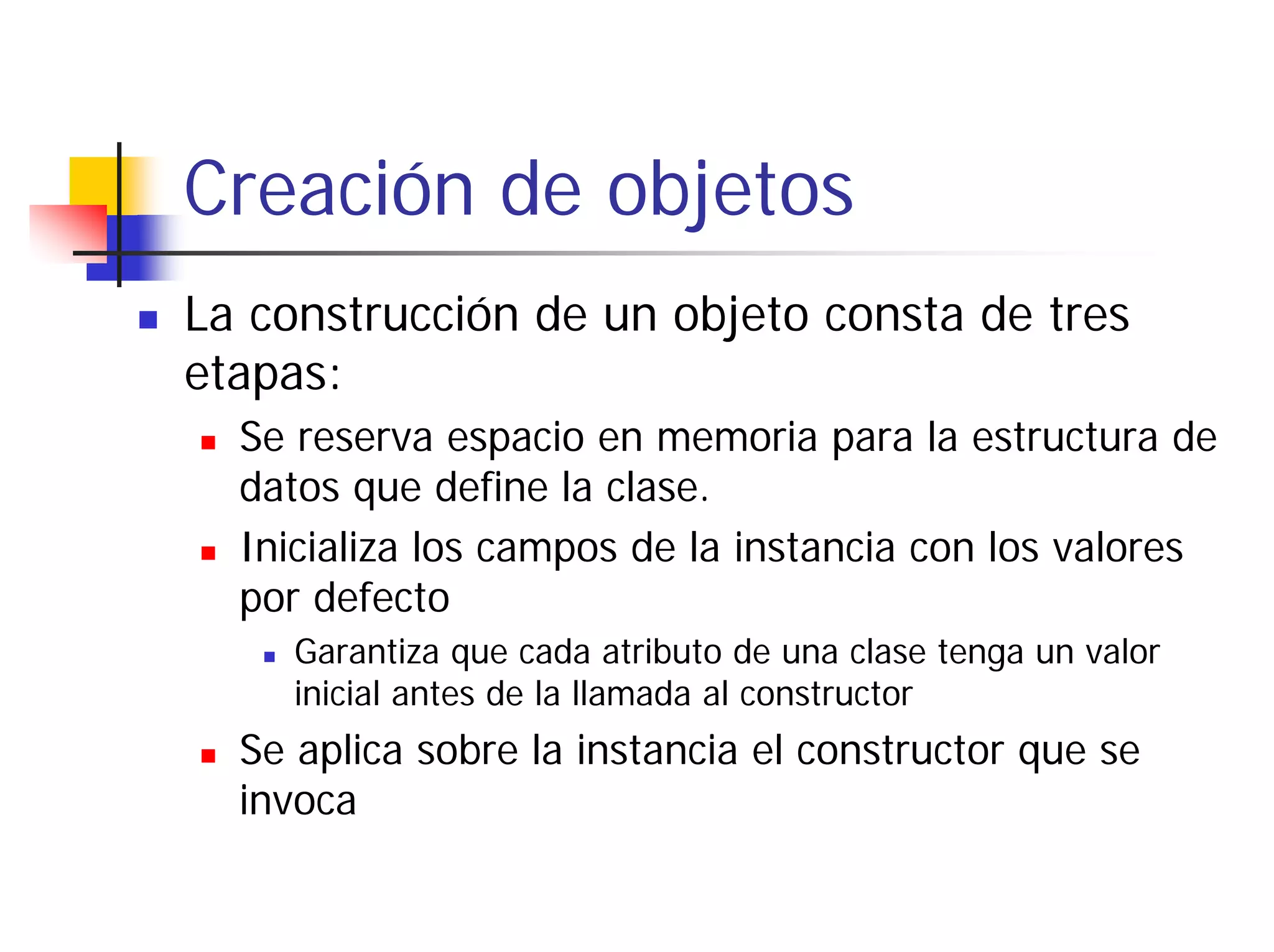 Creación de objetos
La construcción de un objeto consta de tres
etapas:
  Se reserva espacio en memoria para la estructura de
  datos que define la clase.
  Inicializa los campos de la instancia con los valores
  por defecto
     Garantiza que cada atributo de una clase tenga un valor
     inicial antes de la llamada al constructor
  Se aplica sobre la instancia el constructor que se
  invoca
 