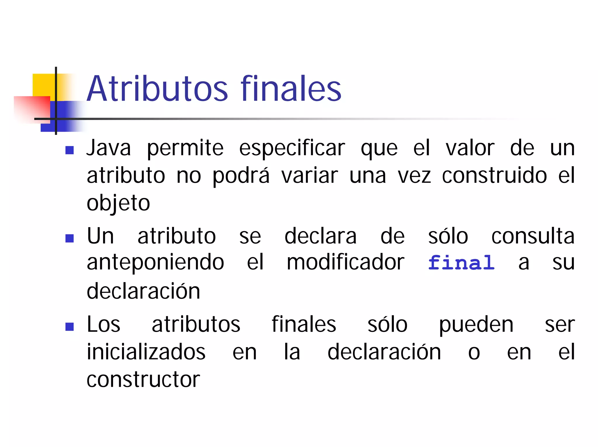Atributos finales
Java permite especificar que el valor de un
atributo no podrá variar una vez construido el
objeto
Un atributo se declara de sólo consulta
anteponiendo el modificador final a su
declaración
Los atributos finales sólo pueden ser
inicializados en la declaración o en el
constructor
 