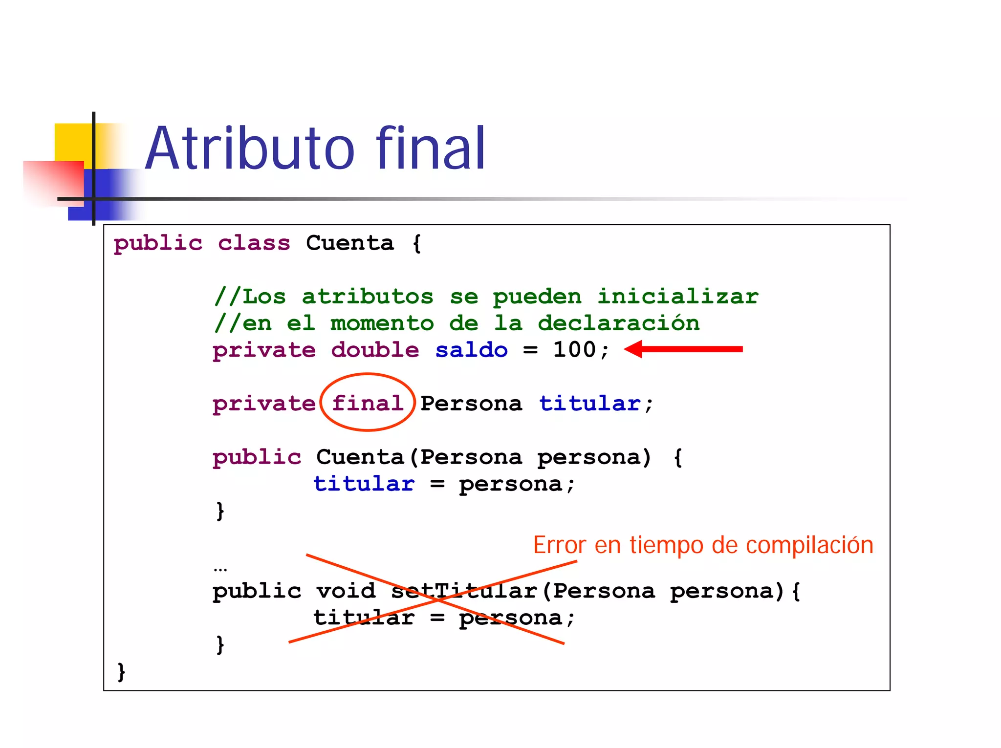 Atributo final
public class Cuenta {

      //Los atributos se pueden inicializar
      //en el momento de la declaración
      private double saldo = 100;

      private final Persona titular;

      public Cuenta(Persona persona) {
             titular = persona;
      }
                            Error en tiempo de compilación
      …
      public void setTitular(Persona persona){
             titular = persona;
      }
}
 