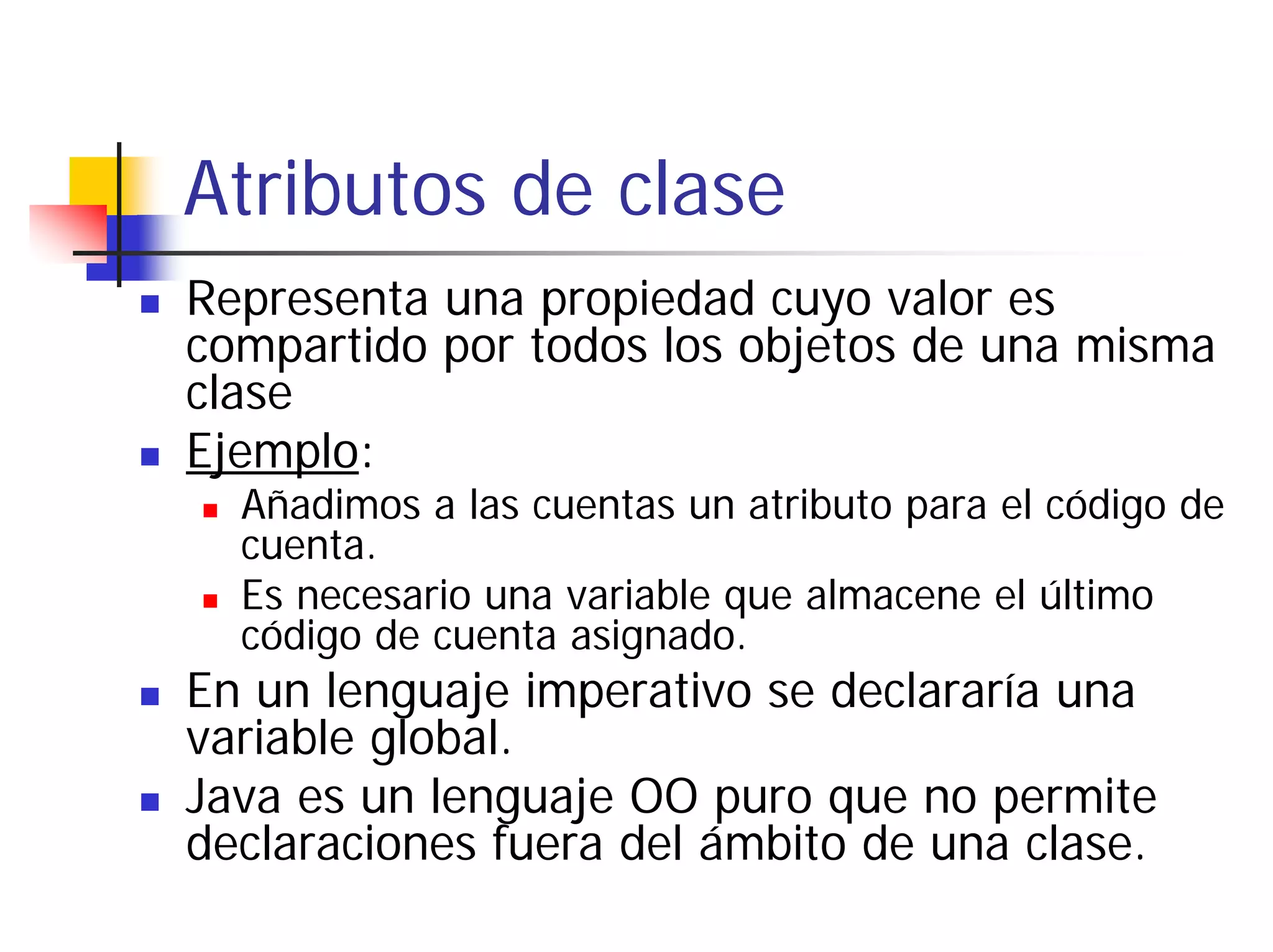 Atributos de clase
Representa una propiedad cuyo valor es
compartido por todos los objetos de una misma
clase
Ejemplo:
  Añadimos a las cuentas un atributo para el código de
  cuenta.
  Es necesario una variable que almacene el último
  código de cuenta asignado.
En un lenguaje imperativo se declararía una
variable global.
Java es un lenguaje OO puro que no permite
declaraciones fuera del ámbito de una clase.
 