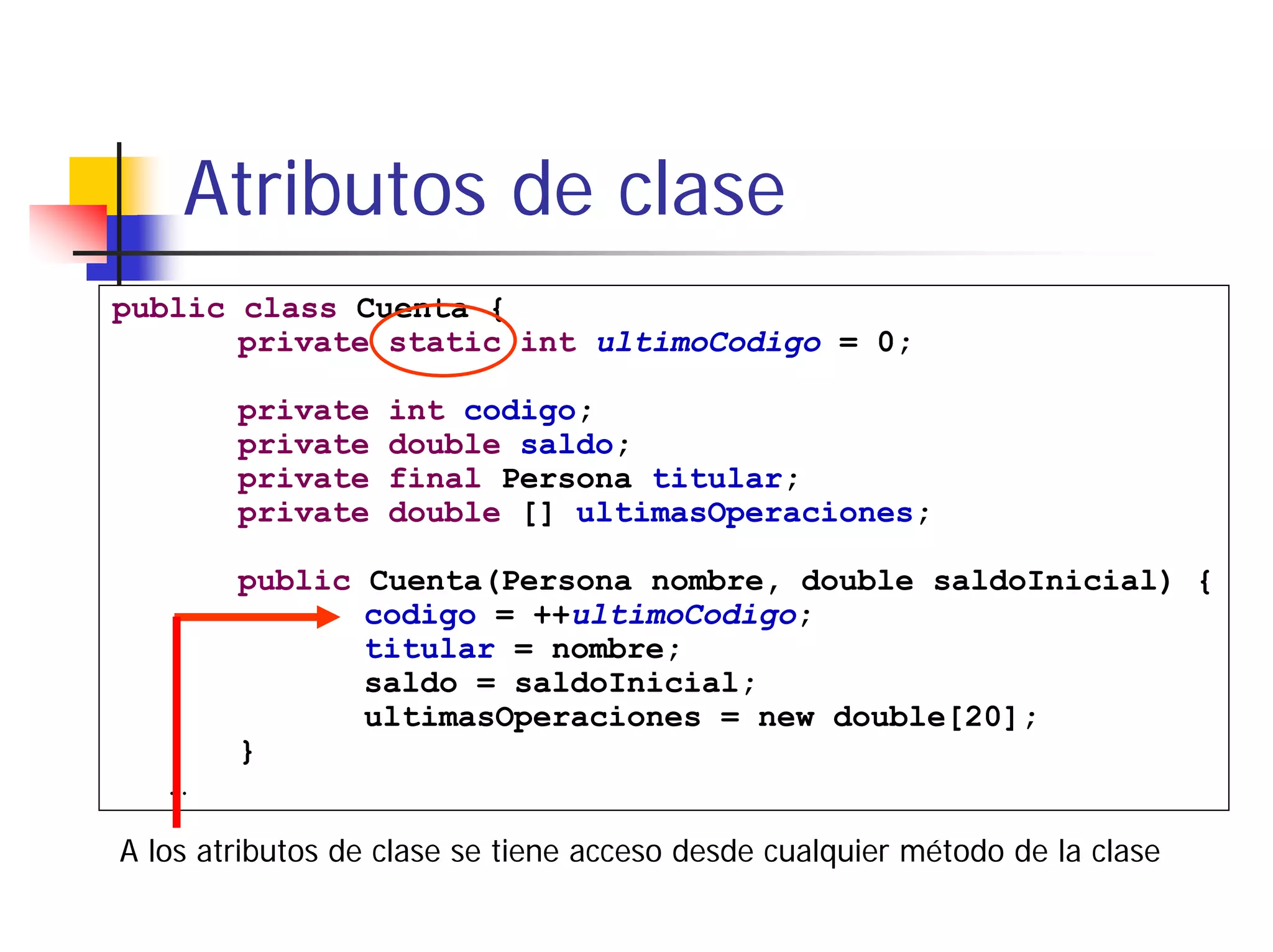 Atributos de clase
public class Cuenta {
       private static int ultimoCodigo = 0;

        private    int codigo;
        private    double saldo;
        private    final Persona titular;
        private    double [] ultimasOperaciones;

        public Cuenta(Persona nombre, double saldoInicial) {
               codigo = ++ultimoCodigo;
               titular = nombre;
               saldo = saldoInicial;
               ultimasOperaciones = new double[20];
        }
   …

A los atributos de clase se tiene acceso desde cualquier método de la clase
 