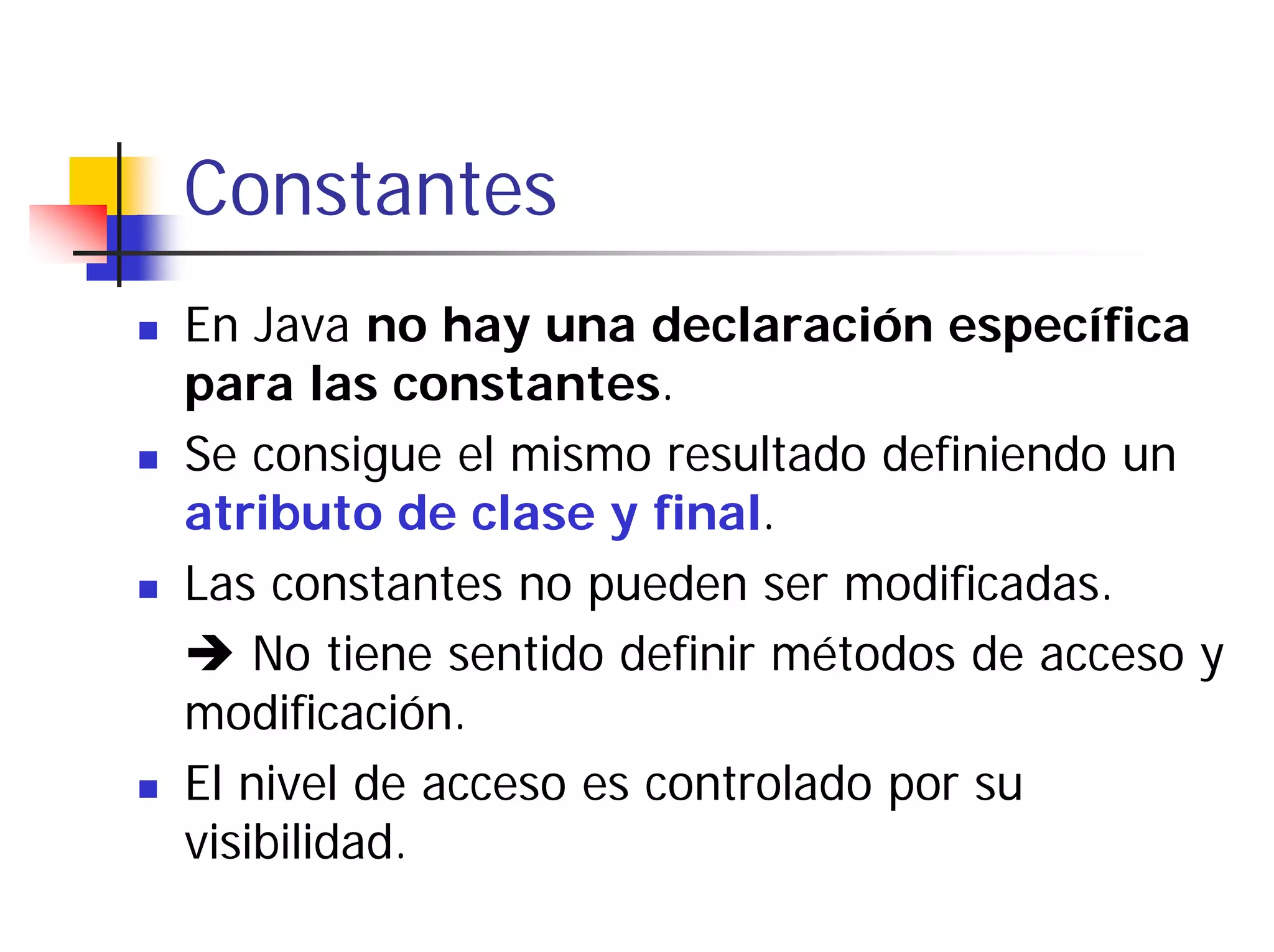 Constantes
En Java no hay una declaración específica
para las constantes.
Se consigue el mismo resultado definiendo un
atributo de clase y final.
Las constantes no pueden ser modificadas.
    No tiene sentido definir métodos de acceso y
modificación.
El nivel de acceso es controlado por su
visibilidad.
 